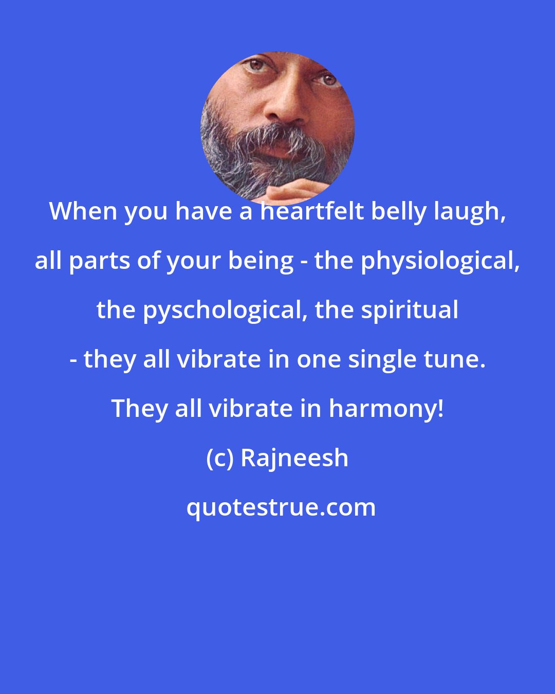 Rajneesh: When you have a heartfelt belly laugh, all parts of your being - the physiological, the pyschological, the spiritual - they all vibrate in one single tune. They all vibrate in harmony!