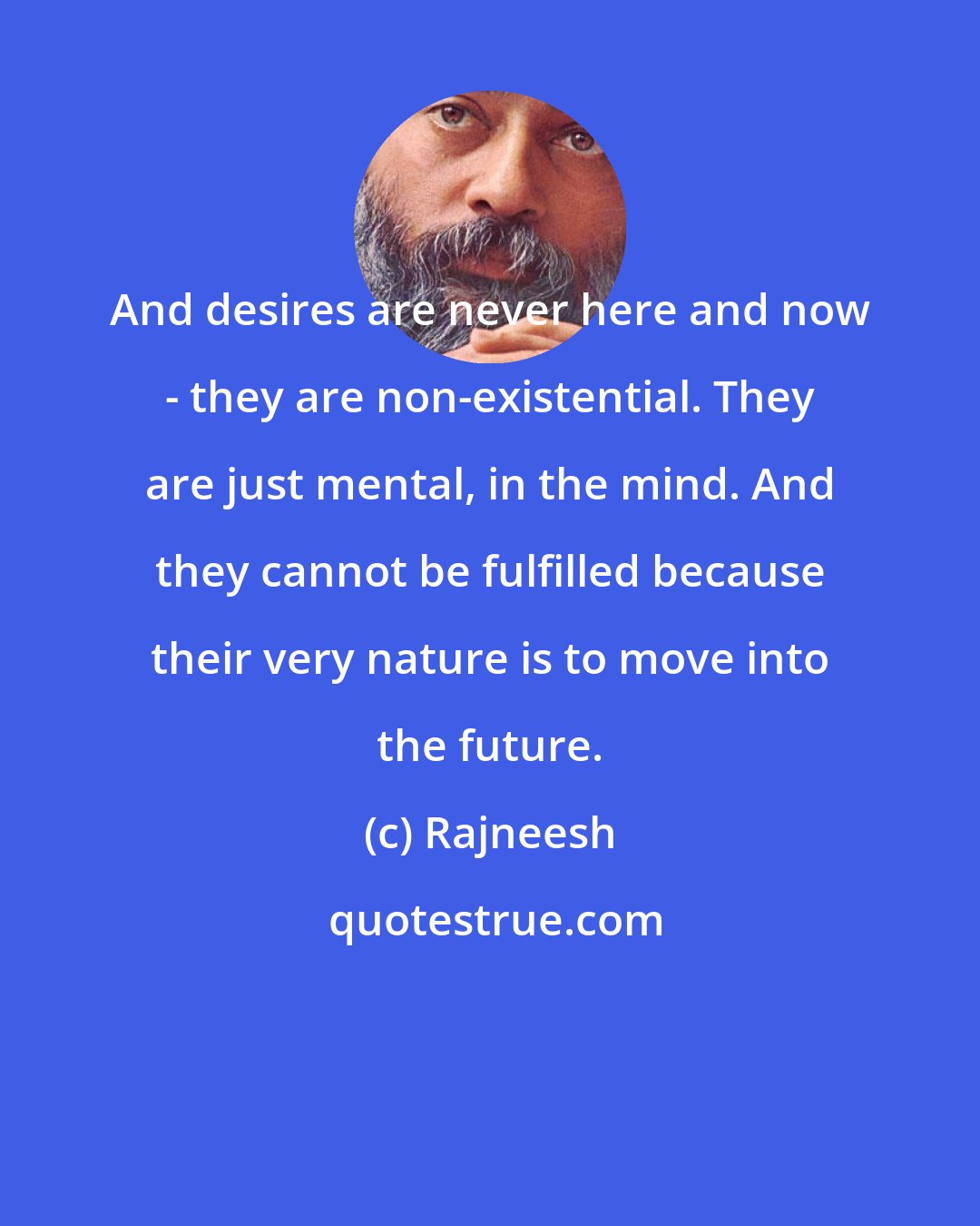 Rajneesh: And desires are never here and now - they are non-existential. They are just mental, in the mind. And they cannot be fulfilled because their very nature is to move into the future.