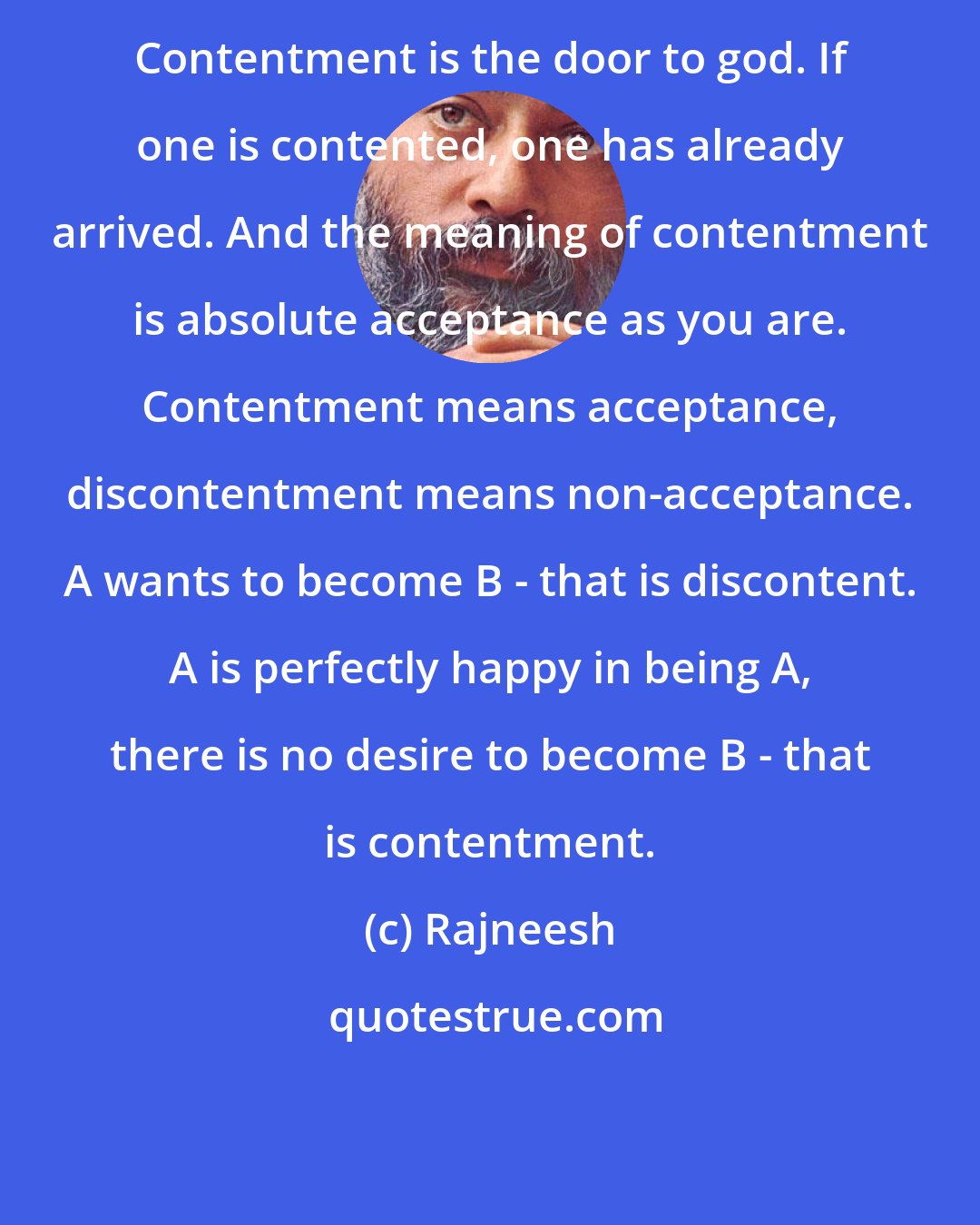 Rajneesh: Contentment is the door to god. If one is contented, one has already arrived. And the meaning of contentment is absolute acceptance as you are. Contentment means acceptance, discontentment means non-acceptance. A wants to become B - that is discontent. A is perfectly happy in being A, there is no desire to become B - that is contentment.