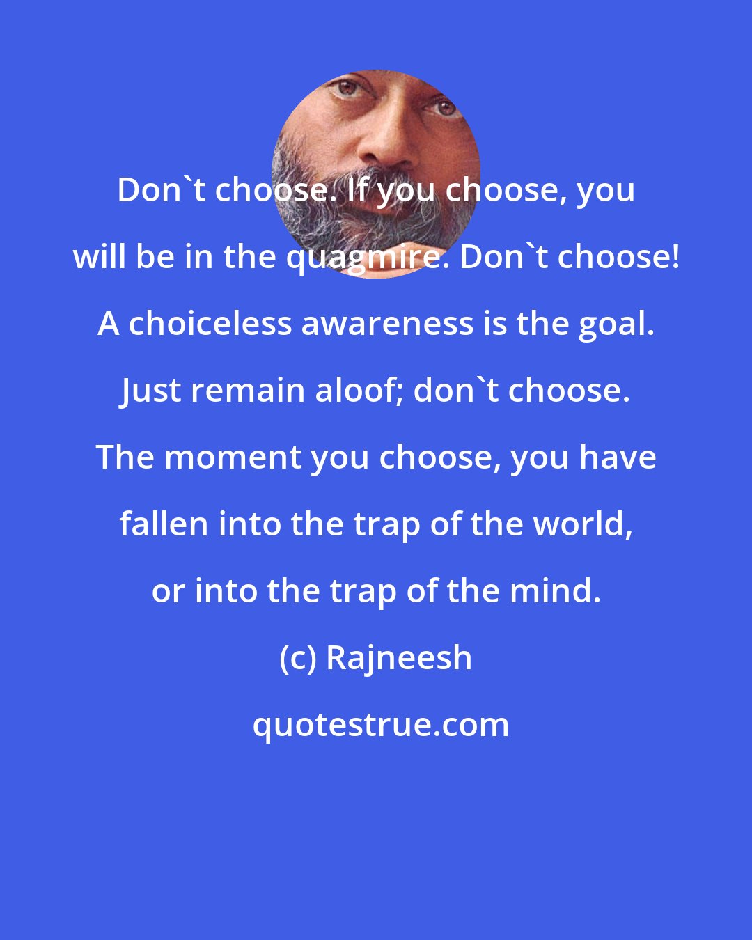 Rajneesh: Don't choose. If you choose, you will be in the quagmire. Don't choose! A choiceless awareness is the goal. Just remain aloof; don't choose. The moment you choose, you have fallen into the trap of the world, or into the trap of the mind.