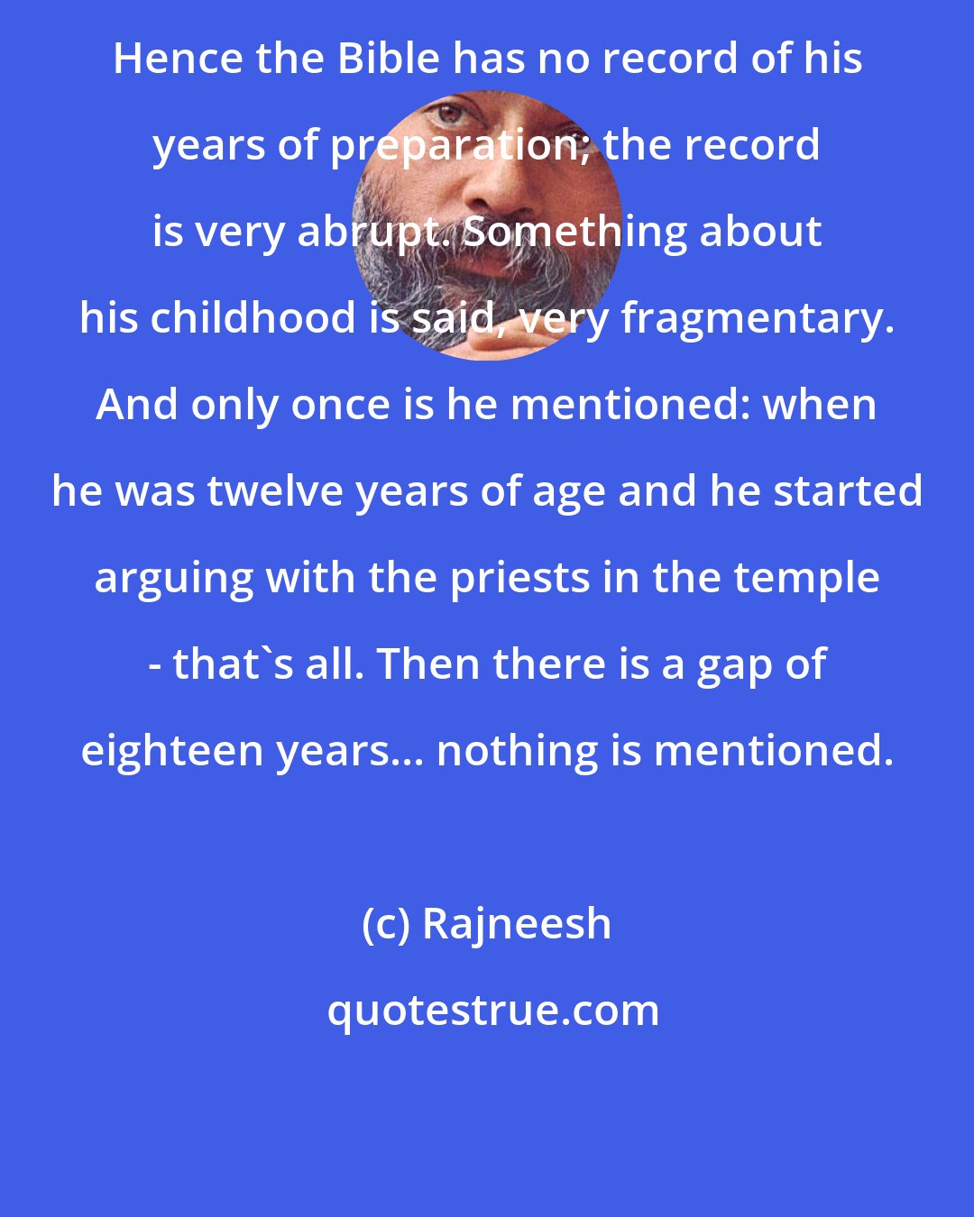 Rajneesh: Hence the Bible has no record of his years of preparation; the record is very abrupt. Something about his childhood is said, very fragmentary. And only once is he mentioned: when he was twelve years of age and he started arguing with the priests in the temple - that's all. Then there is a gap of eighteen years... nothing is mentioned.