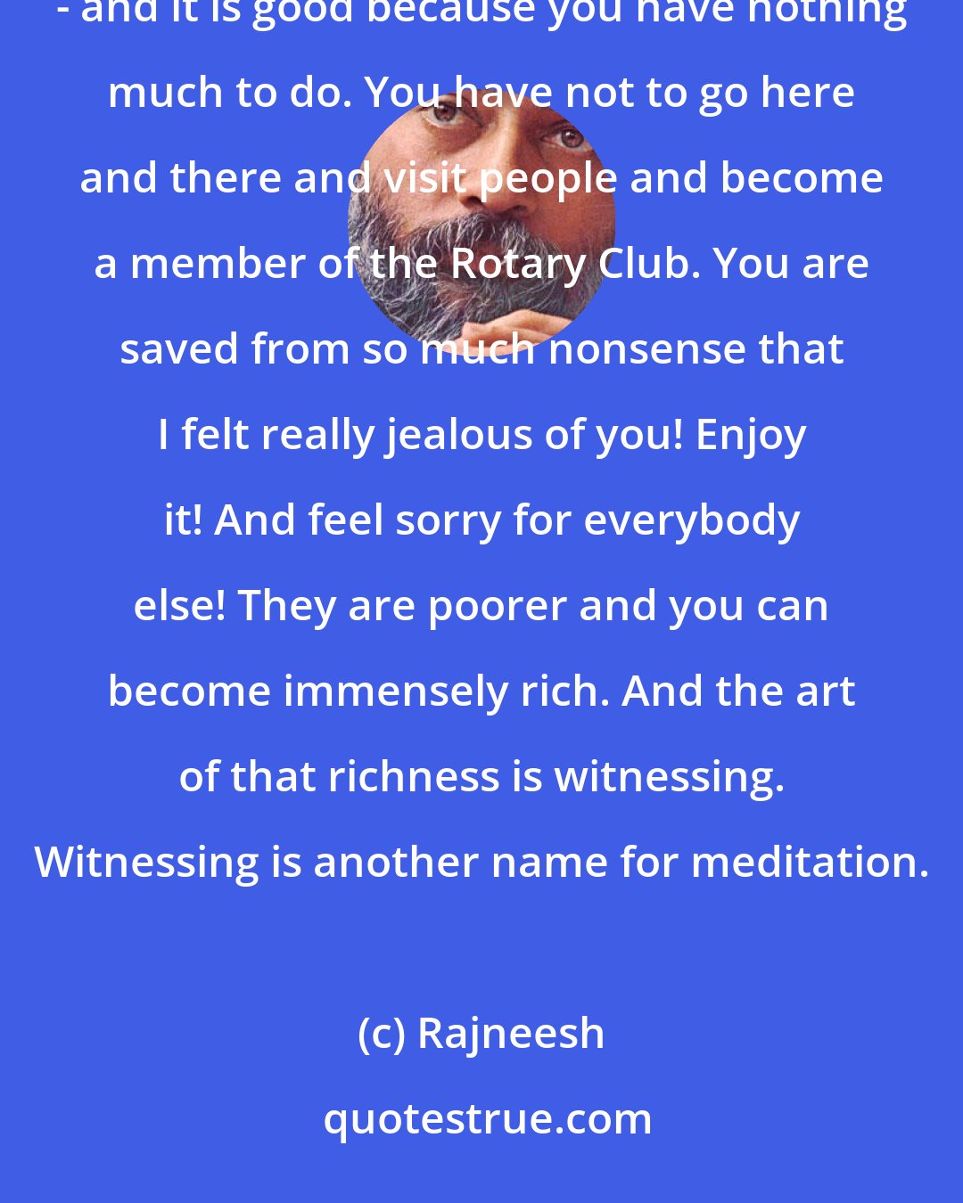 Rajneesh: It is better to use this available energy for your observation, inner observation. Just watch everything - and it is good because you have nothing much to do. You have not to go here and there and visit people and become a member of the Rotary Club. You are saved from so much nonsense that I felt really jealous of you! Enjoy it! And feel sorry for everybody else! They are poorer and you can become immensely rich. And the art of that richness is witnessing. Witnessing is another name for meditation.