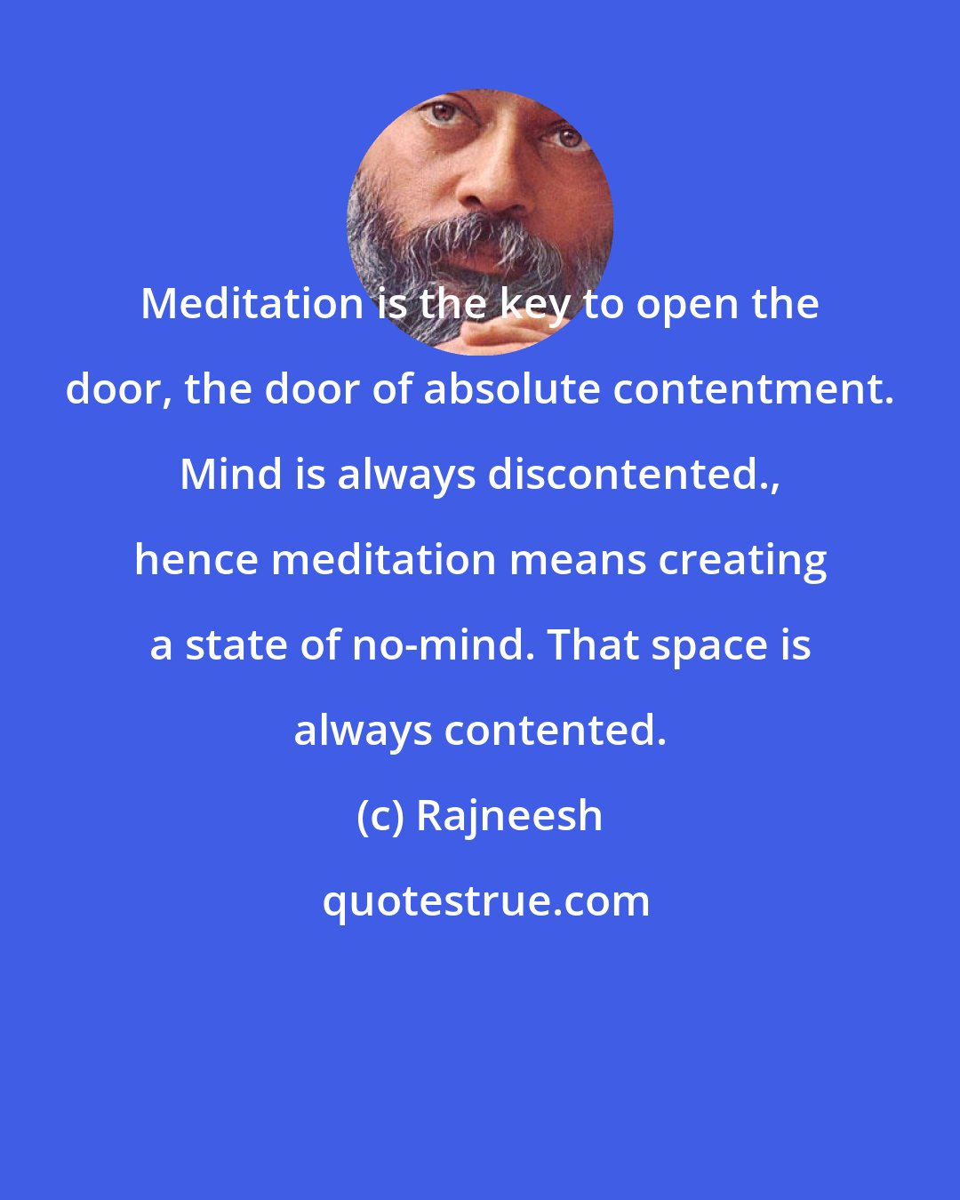 Rajneesh: Meditation is the key to open the door, the door of absolute contentment. Mind is always discontented., hence meditation means creating a state of no-mind. That space is always contented.