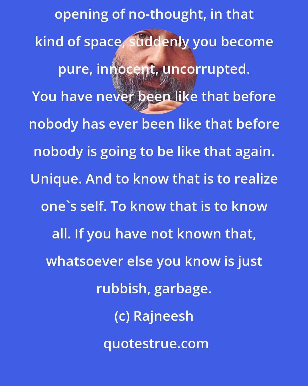 Rajneesh: Meditation is to attain to a no-mindness, to a state of no-thought. In that opening of no-thought, in that kind of space, suddenly you become pure, innocent, uncorrupted. You have never been like that before nobody has ever been like that before nobody is going to be like that again. Unique. And to know that is to realize one's self. To know that is to know all. If you have not known that, whatsoever else you know is just rubbish, garbage.