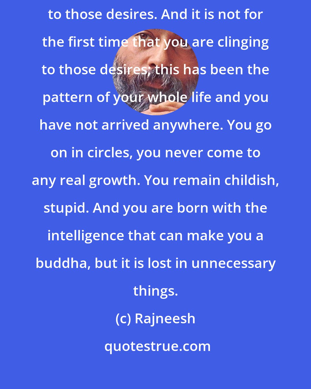 Rajneesh: See what your misery is, what desires are causing it, and why you are clinging to those desires. And it is not for the first time that you are clinging to those desires; this has been the pattern of your whole life and you have not arrived anywhere. You go on in circles, you never come to any real growth. You remain childish, stupid. And you are born with the intelligence that can make you a buddha, but it is lost in unnecessary things.