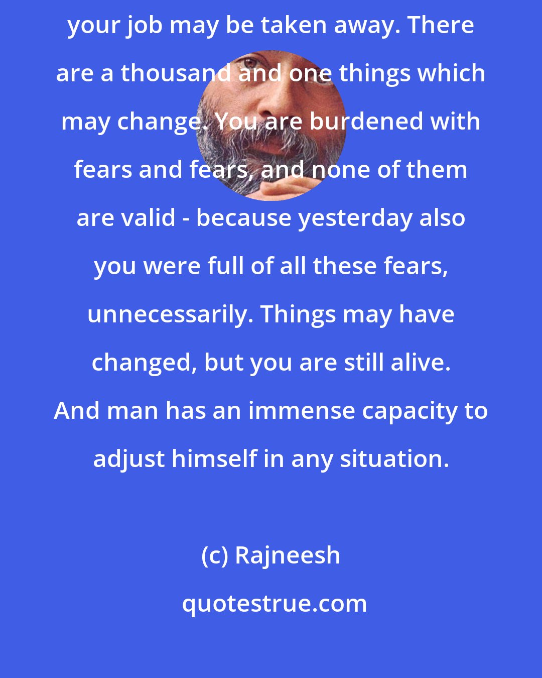 Rajneesh: The fear that things may change tomorrow... Somebody may die, you may go bankrupt, your job may be taken away. There are a thousand and one things which may change. You are burdened with fears and fears, and none of them are valid - because yesterday also you were full of all these fears, unnecessarily. Things may have changed, but you are still alive. And man has an immense capacity to adjust himself in any situation.