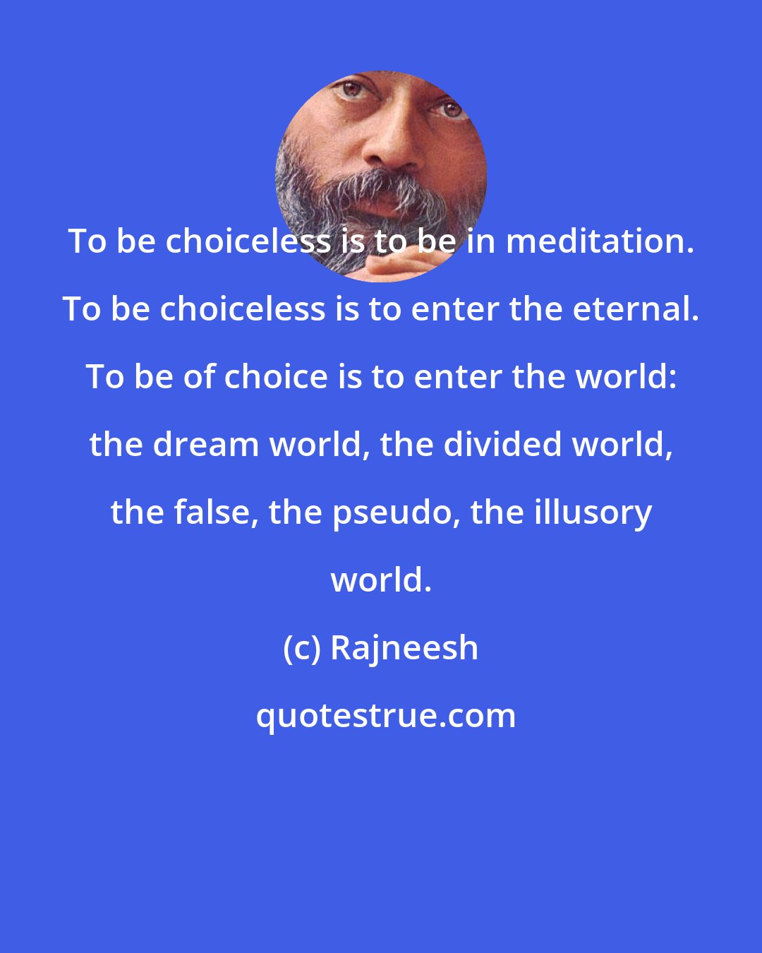 Rajneesh: To be choiceless is to be in meditation. To be choiceless is to enter the eternal. To be of choice is to enter the world: the dream world, the divided world, the false, the pseudo, the illusory world.