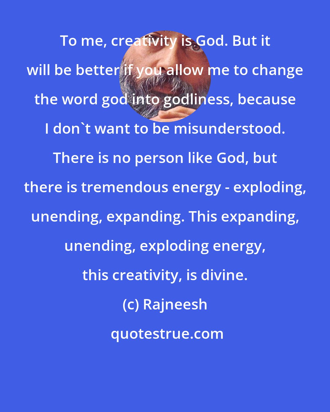 Rajneesh: To me, creativity is God. But it will be better if you allow me to change the word god into godliness, because I don`t want to be misunderstood. There is no person like God, but there is tremendous energy - exploding, unending, expanding. This expanding, unending, exploding energy, this creativity, is divine.