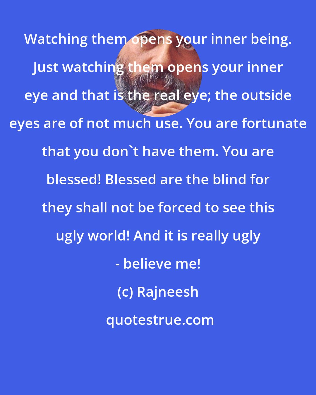 Rajneesh: Watching them opens your inner being. Just watching them opens your inner eye and that is the real eye; the outside eyes are of not much use. You are fortunate that you don't have them. You are blessed! Blessed are the blind for they shall not be forced to see this ugly world! And it is really ugly - believe me!