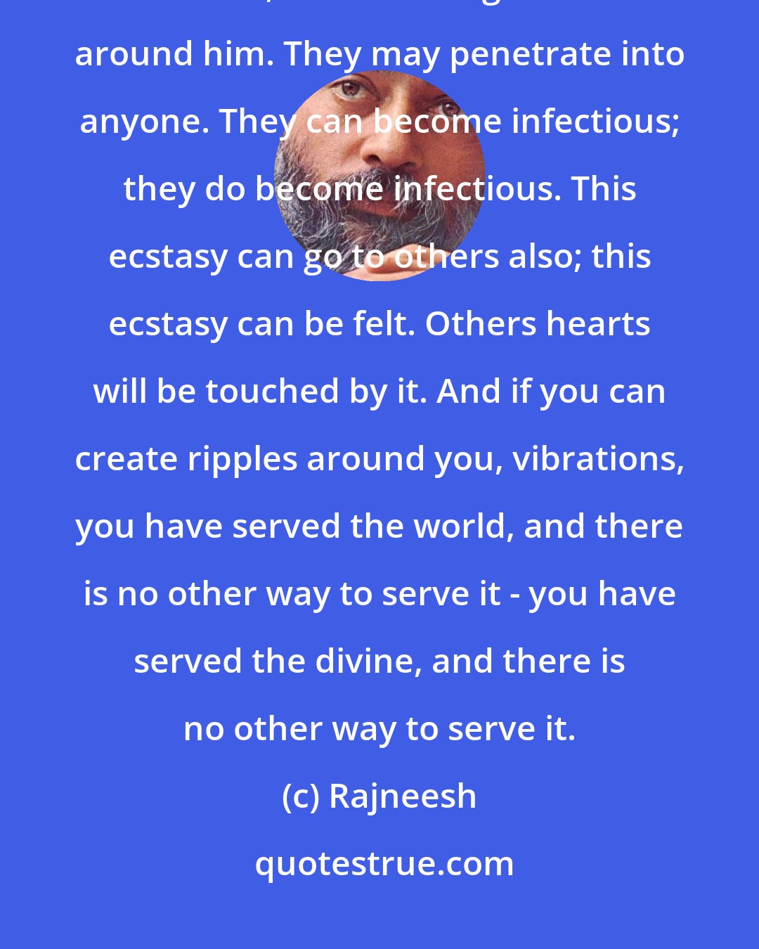 Rajneesh: When someone is dancing madly in a blissful state, in ecstasy after meditation, he is creating vibrations around him. They may penetrate into anyone. They can become infectious; they do become infectious. This ecstasy can go to others also; this ecstasy can be felt. Others hearts will be touched by it. And if you can create ripples around you, vibrations, you have served the world, and there is no other way to serve it - you have served the divine, and there is no other way to serve it.