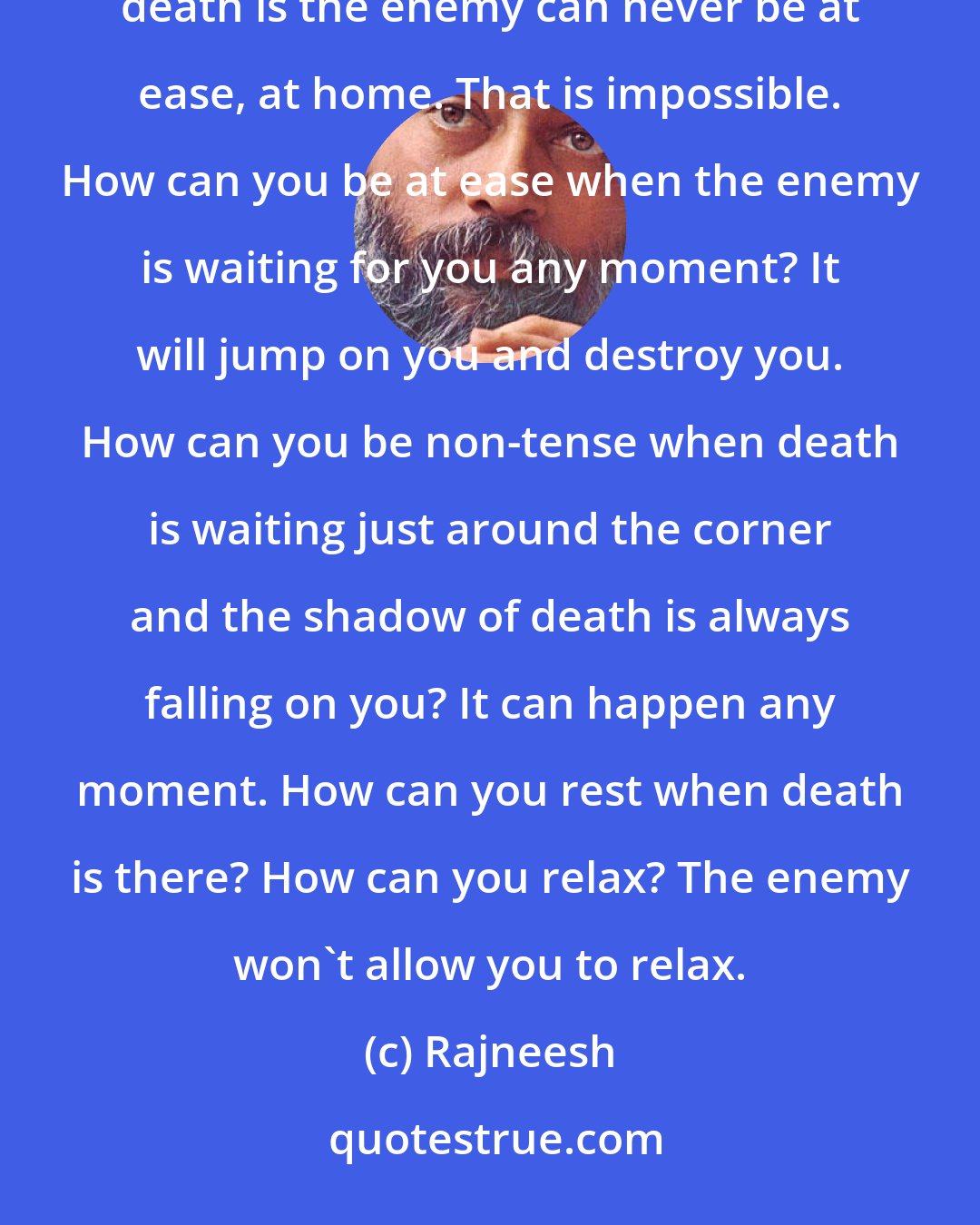 Rajneesh: A man who thinks that death is against life can never be non-violent. It is impossible. A man who thinks that death is the enemy can never be at ease, at home. That is impossible. How can you be at ease when the enemy is waiting for you any moment? It will jump on you and destroy you. How can you be non-tense when death is waiting just around the corner and the shadow of death is always falling on you? It can happen any moment. How can you rest when death is there? How can you relax? The enemy won't allow you to relax.