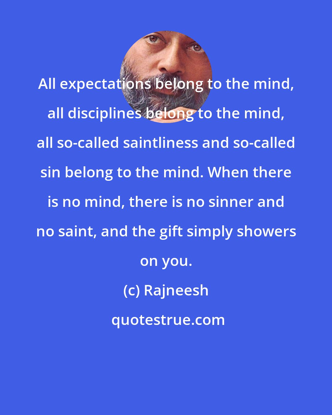 Rajneesh: All expectations belong to the mind, all disciplines belong to the mind, all so-called saintliness and so-called sin belong to the mind. When there is no mind, there is no sinner and no saint, and the gift simply showers on you.