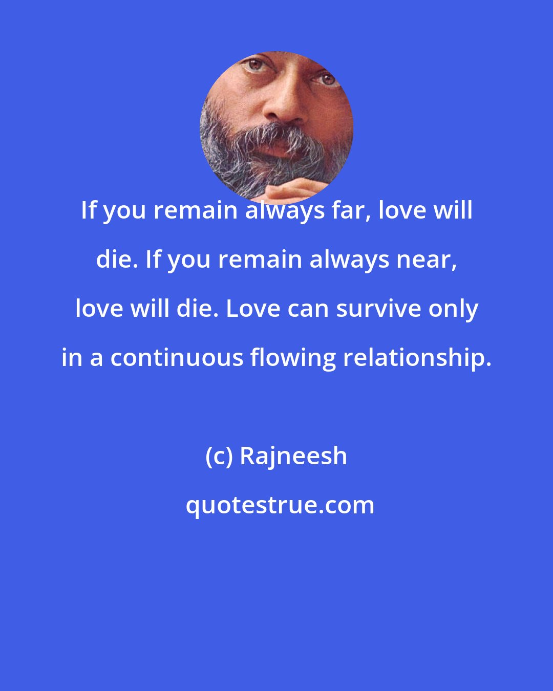 Rajneesh: If you remain always far, love will die. If you remain always near, love will die. Love can survive only in a continuous flowing relationship.