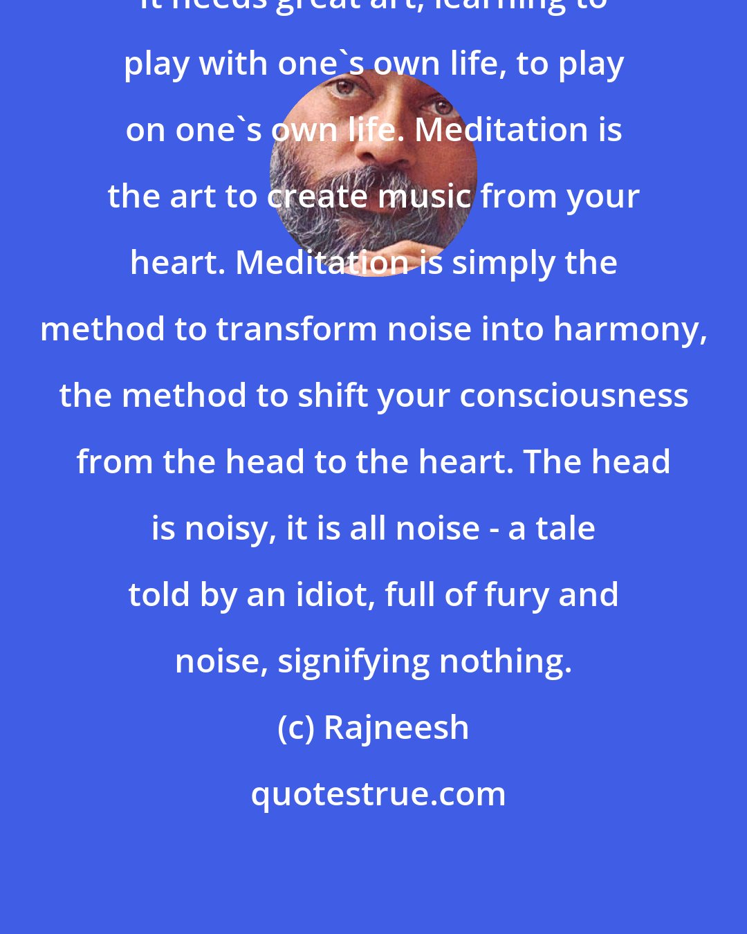 Rajneesh: It needs great art, learning to play with one's own life, to play on one's own life. Meditation is the art to create music from your heart. Meditation is simply the method to transform noise into harmony, the method to shift your consciousness from the head to the heart. The head is noisy, it is all noise - a tale told by an idiot, full of fury and noise, signifying nothing.