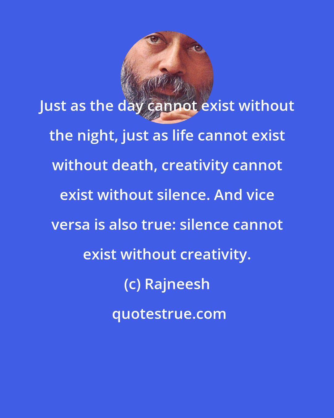 Rajneesh: Just as the day cannot exist without the night, just as life cannot exist without death, creativity cannot exist without silence. And vice versa is also true: silence cannot exist without creativity.