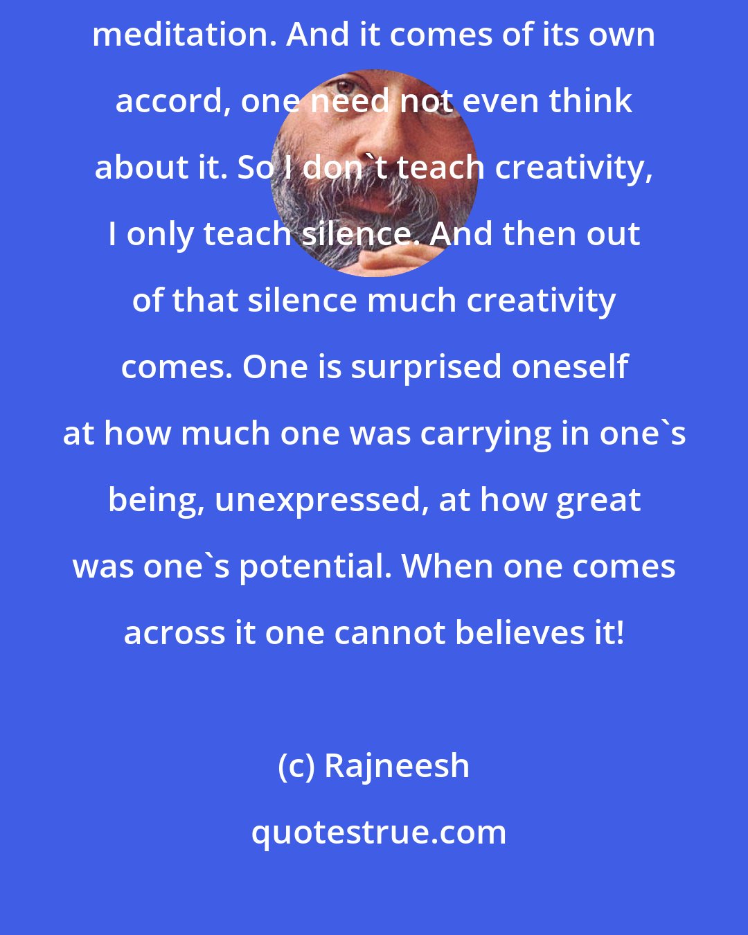 Rajneesh: My sannyasins have to be creators, not through the mind but through meditation. And it comes of its own accord, one need not even think about it. So I don't teach creativity, I only teach silence. And then out of that silence much creativity comes. One is surprised oneself at how much one was carrying in one's being, unexpressed, at how great was one's potential. When one comes across it one cannot believes it!