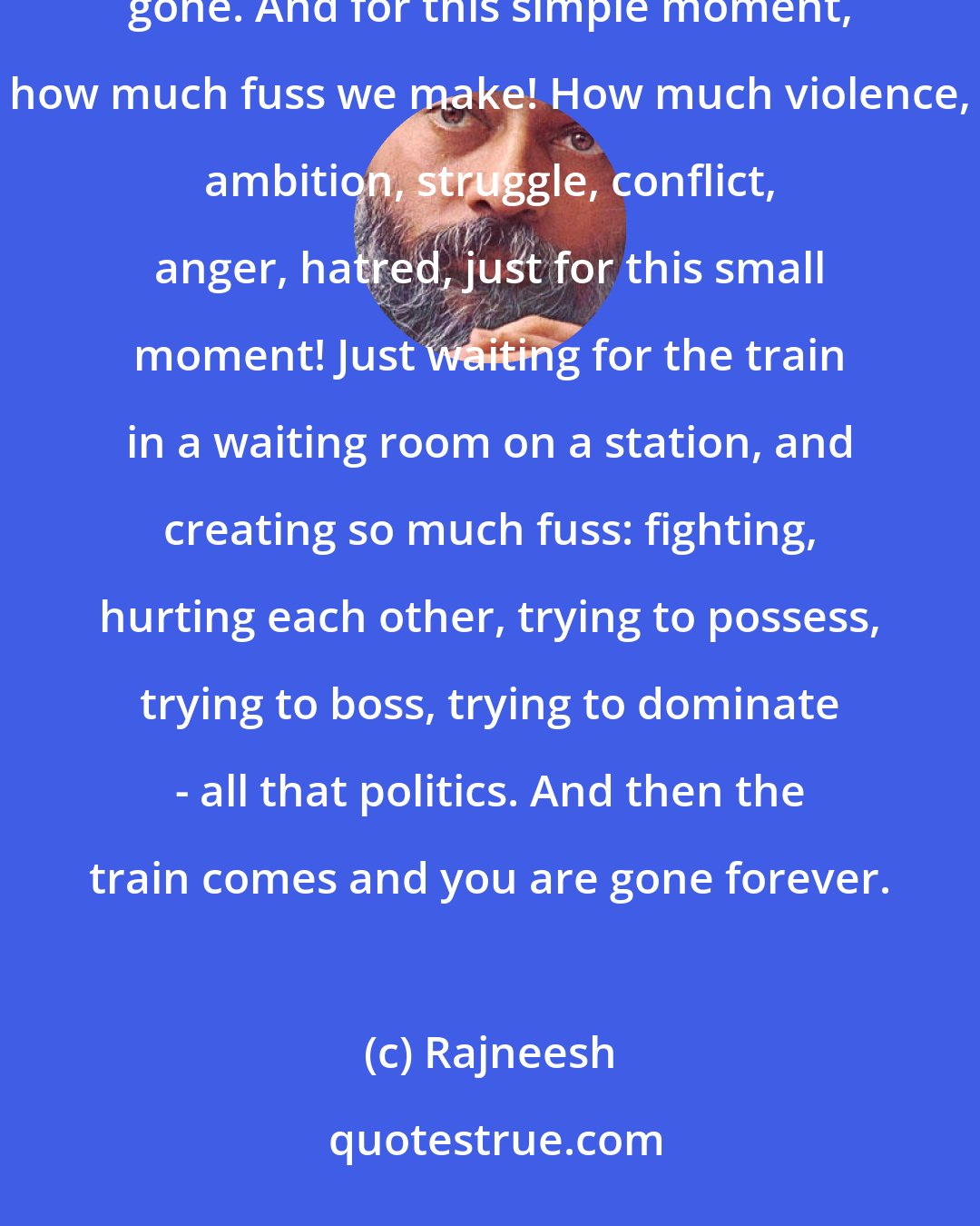 Rajneesh: One moment it was there, another moment it is gone. One moment we are here, and another moment we have gone. And for this simple moment, how much fuss we make! How much violence, ambition, struggle, conflict, anger, hatred, just for this small moment! Just waiting for the train in a waiting room on a station, and creating so much fuss: fighting, hurting each other, trying to possess, trying to boss, trying to dominate - all that politics. And then the train comes and you are gone forever.