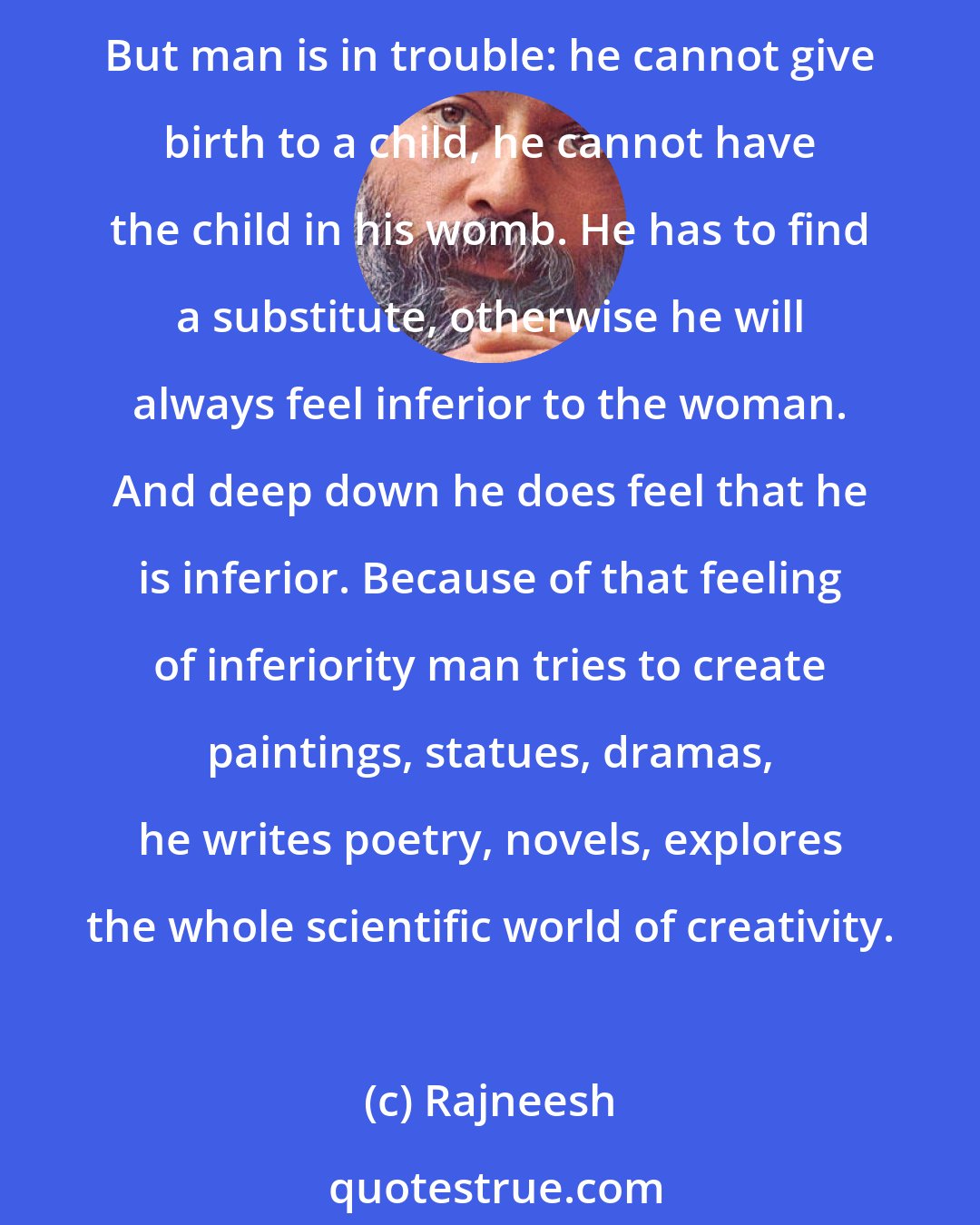 Rajneesh: She feels so contented in giving birth to a child, in helping the child to grow; and that's why she does not need any other kind of creativity. Her creative urge is fulfilled. But man is in trouble: he cannot give birth to a child, he cannot have the child in his womb. He has to find a substitute, otherwise he will always feel inferior to the woman. And deep down he does feel that he is inferior. Because of that feeling of inferiority man tries to create paintings, statues, dramas, he writes poetry, novels, explores the whole scientific world of creativity.