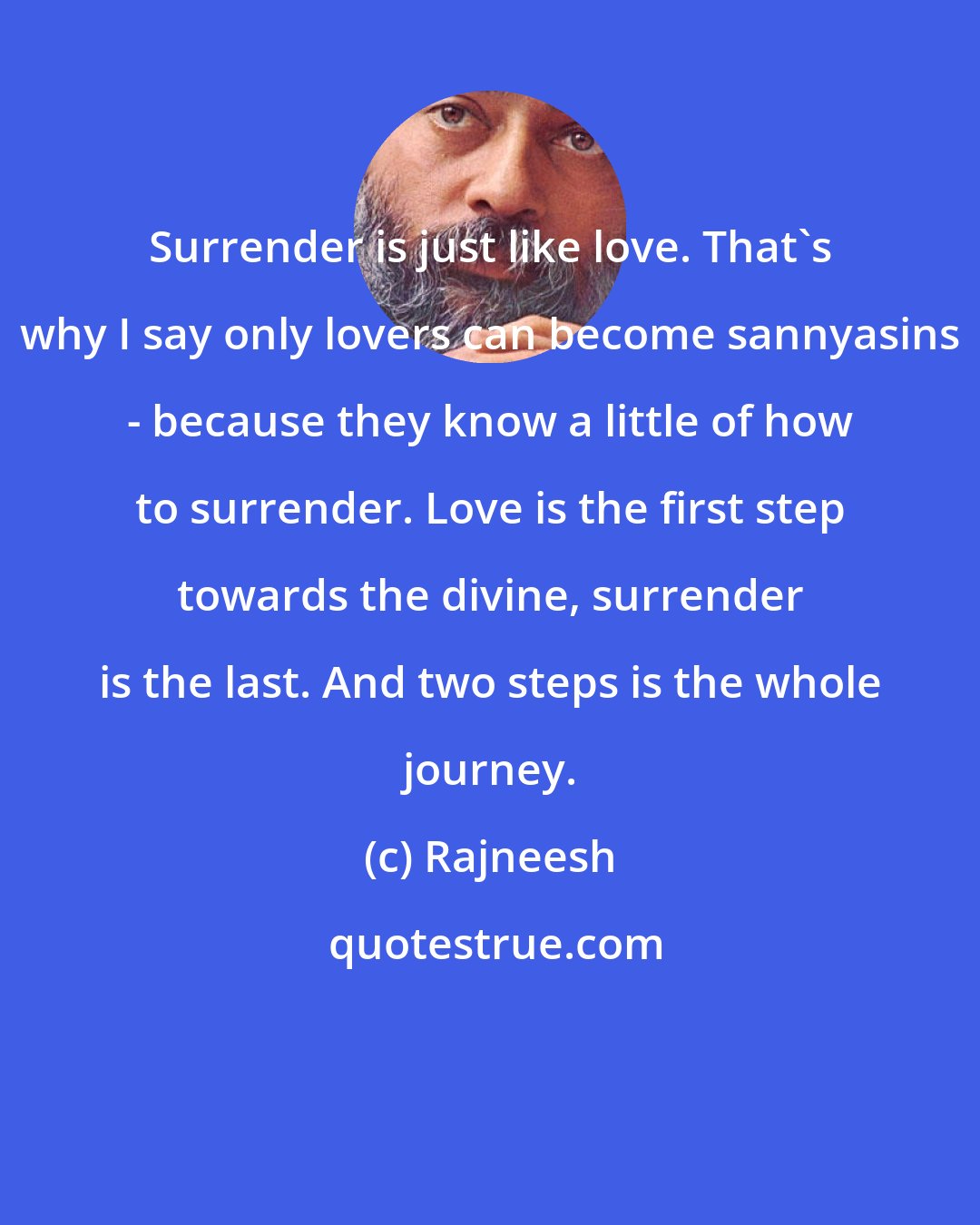 Rajneesh: Surrender is just like love. That's why I say only lovers can become sannyasins - because they know a little of how to surrender. Love is the first step towards the divine, surrender is the last. And two steps is the whole journey.