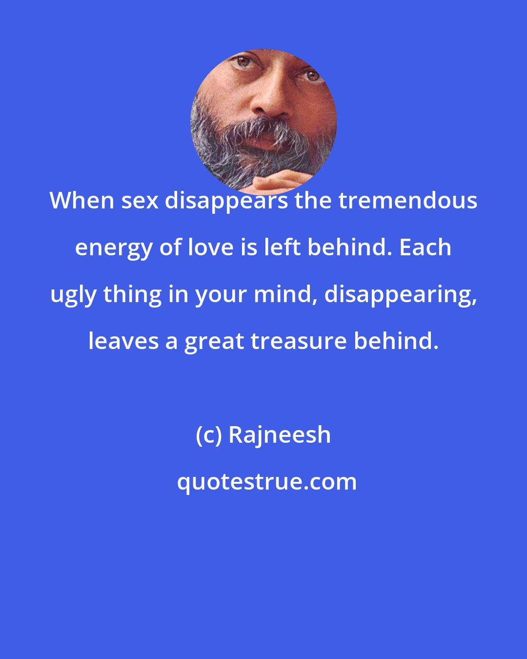 Rajneesh: When sex disappears the tremendous energy of love is left behind. Each ugly thing in your mind, disappearing, leaves a great treasure behind.