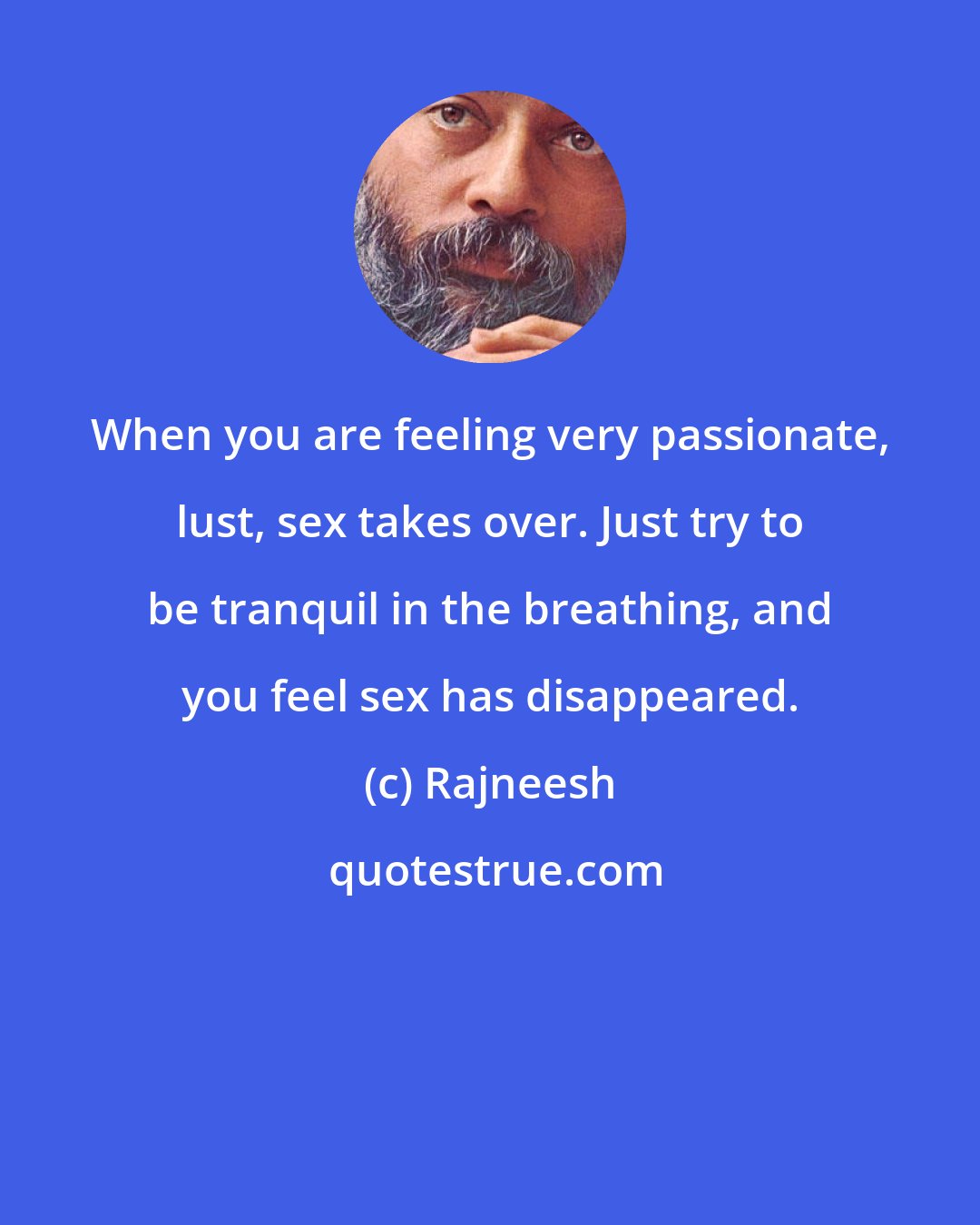 Rajneesh: When you are feeling very passionate, lust, sex takes over. Just try to be tranquil in the breathing, and you feel sex has disappeared.