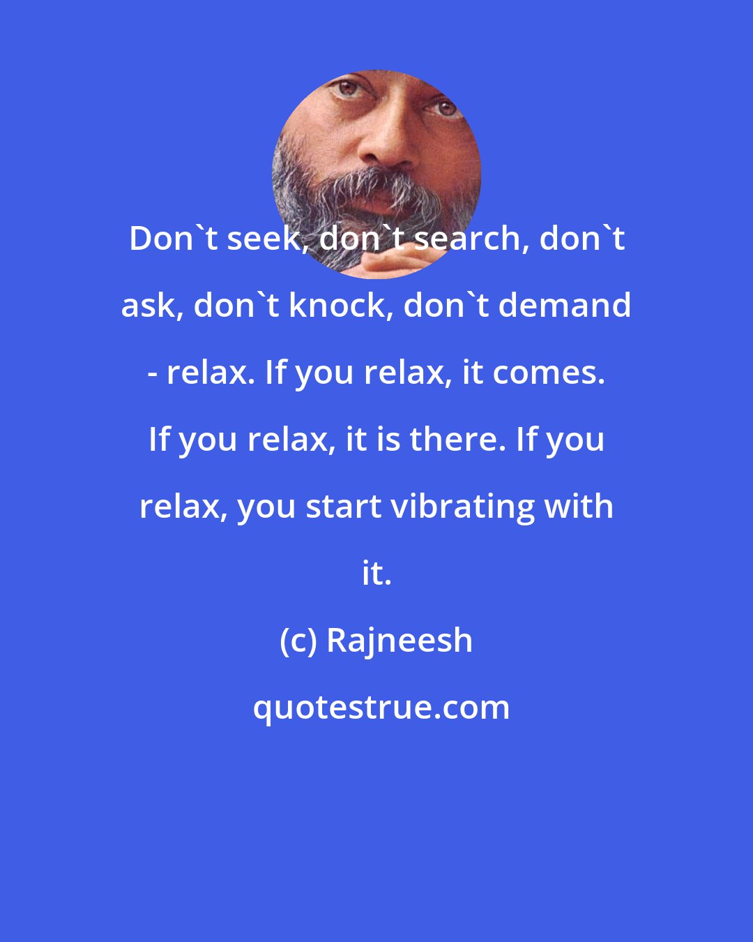 Rajneesh: Don't seek, don't search, don't ask, don't knock, don't demand - relax. If you relax, it comes. If you relax, it is there. If you relax, you start vibrating with it.