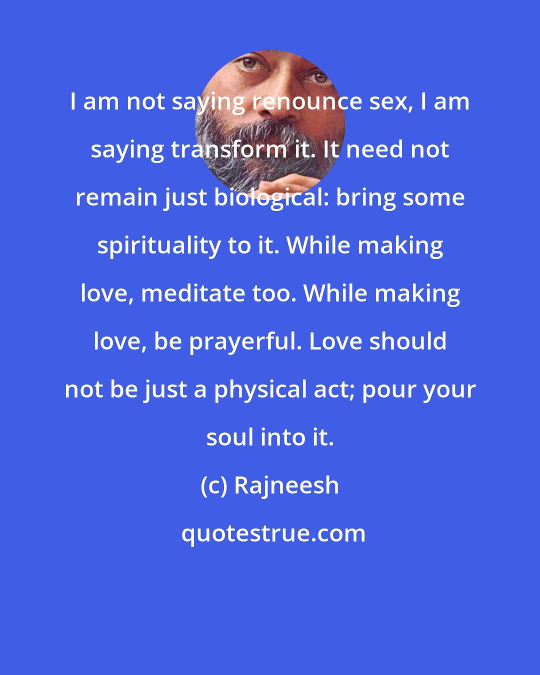 Rajneesh: I am not saying renounce sex, I am saying transform it. It need not remain just biological: bring some spirituality to it. While making love, meditate too. While making love, be prayerful. Love should not be just a physical act; pour your soul into it.