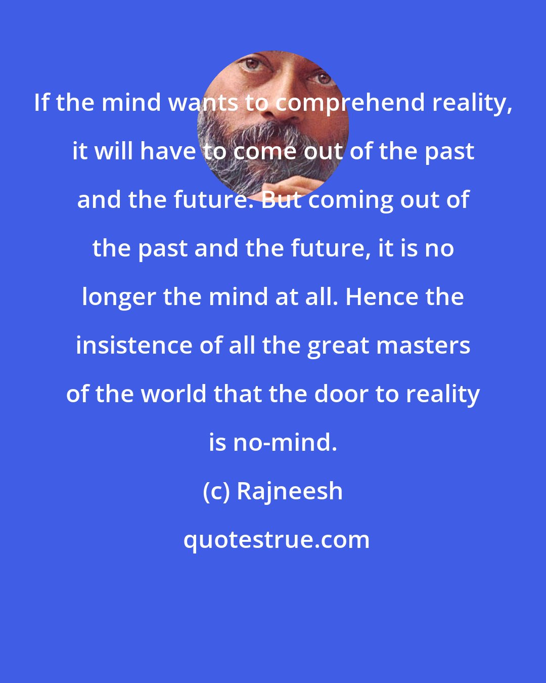 Rajneesh: If the mind wants to comprehend reality, it will have to come out of the past and the future. But coming out of the past and the future, it is no longer the mind at all. Hence the insistence of all the great masters of the world that the door to reality is no-mind.