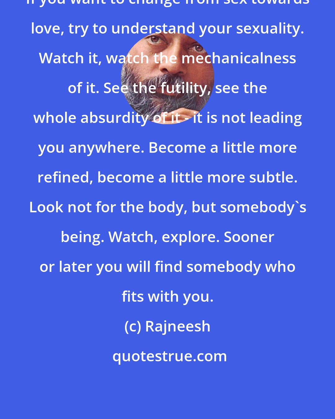 Rajneesh: If you want to change from sex towards love, try to understand your sexuality. Watch it, watch the mechanicalness of it. See the futility, see the whole absurdity of it - it is not leading you anywhere. Become a little more refined, become a little more subtle. Look not for the body, but somebody's being. Watch, explore. Sooner or later you will find somebody who fits with you.