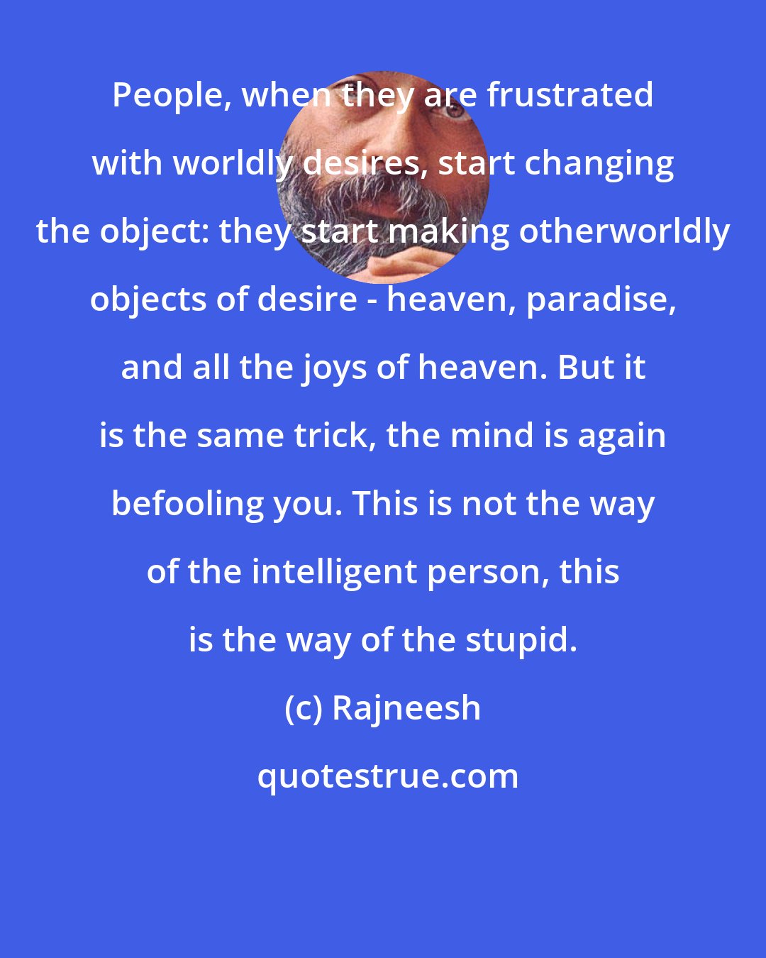 Rajneesh: People, when they are frustrated with worldly desires, start changing the object: they start making otherworldly objects of desire - heaven, paradise, and all the joys of heaven. But it is the same trick, the mind is again befooling you. This is not the way of the intelligent person, this is the way of the stupid.