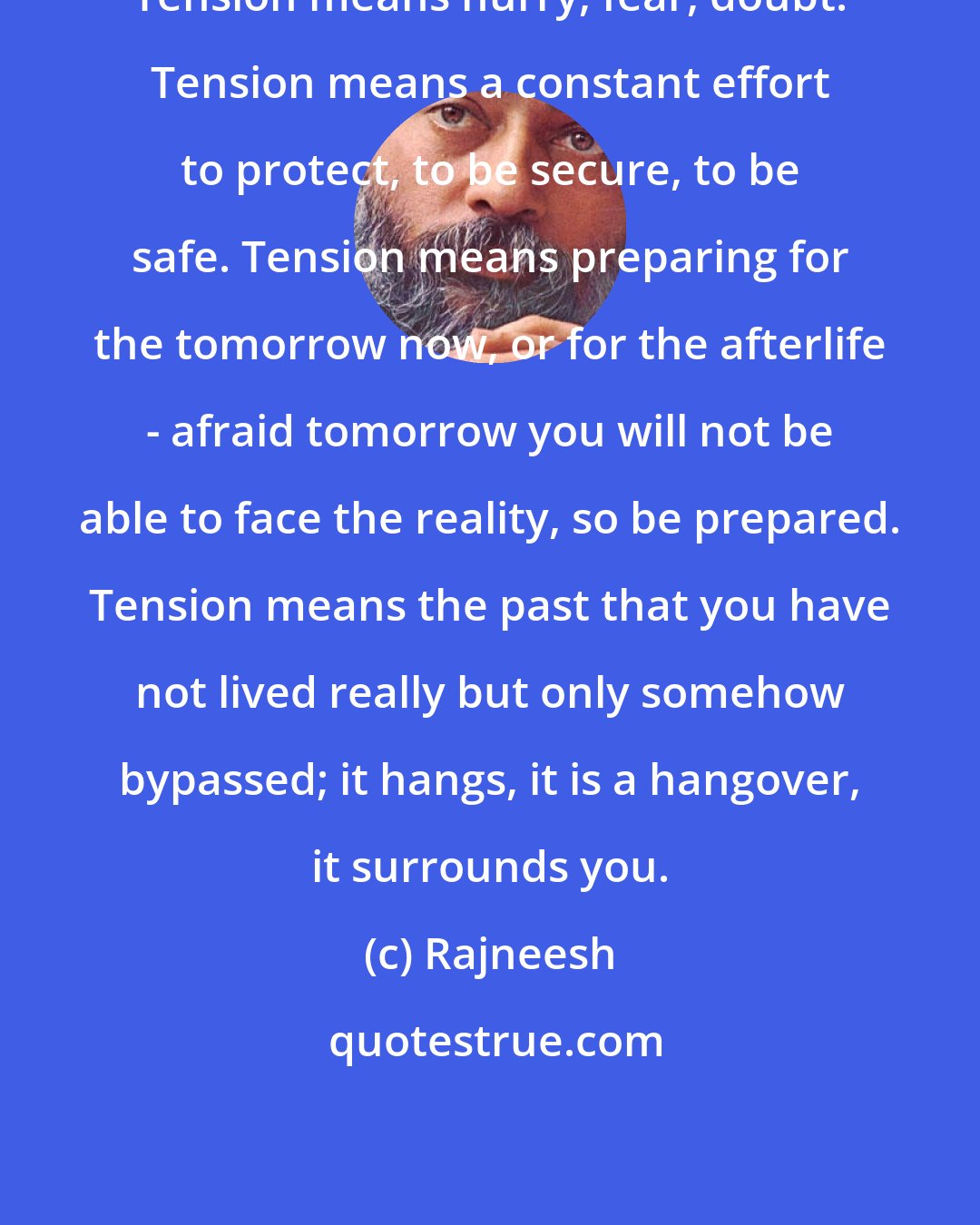 Rajneesh: Tension means hurry, fear, doubt. Tension means a constant effort to protect, to be secure, to be safe. Tension means preparing for the tomorrow now, or for the afterlife - afraid tomorrow you will not be able to face the reality, so be prepared. Tension means the past that you have not lived really but only somehow bypassed; it hangs, it is a hangover, it surrounds you.