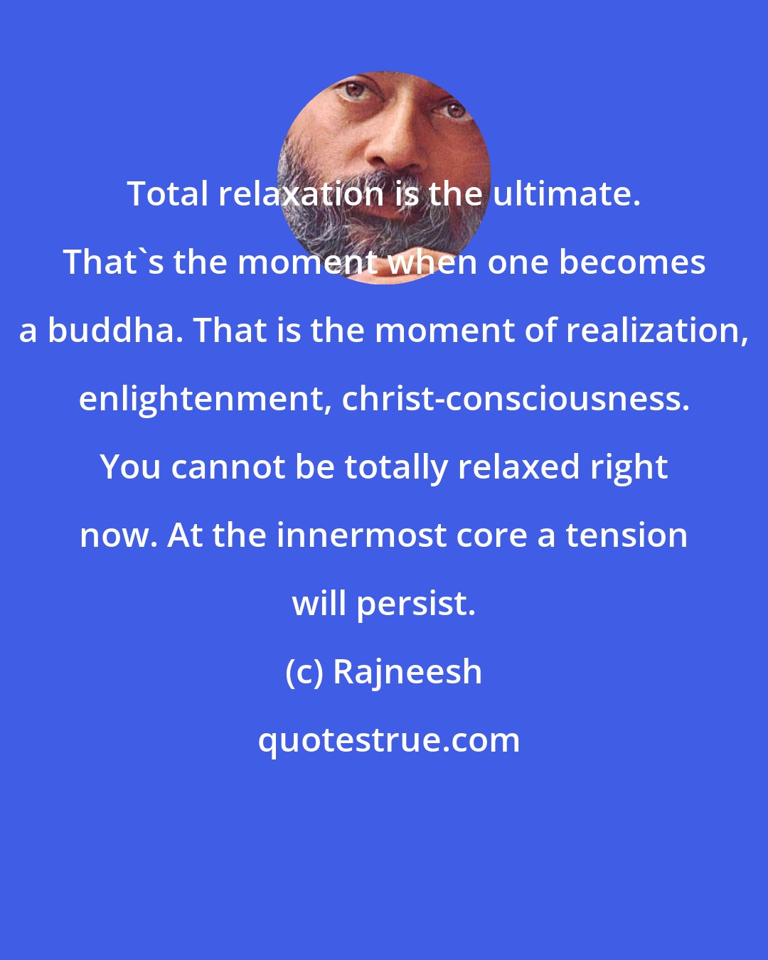 Rajneesh: Total relaxation is the ultimate. That's the moment when one becomes a buddha. That is the moment of realization, enlightenment, christ-consciousness. You cannot be totally relaxed right now. At the innermost core a tension will persist.