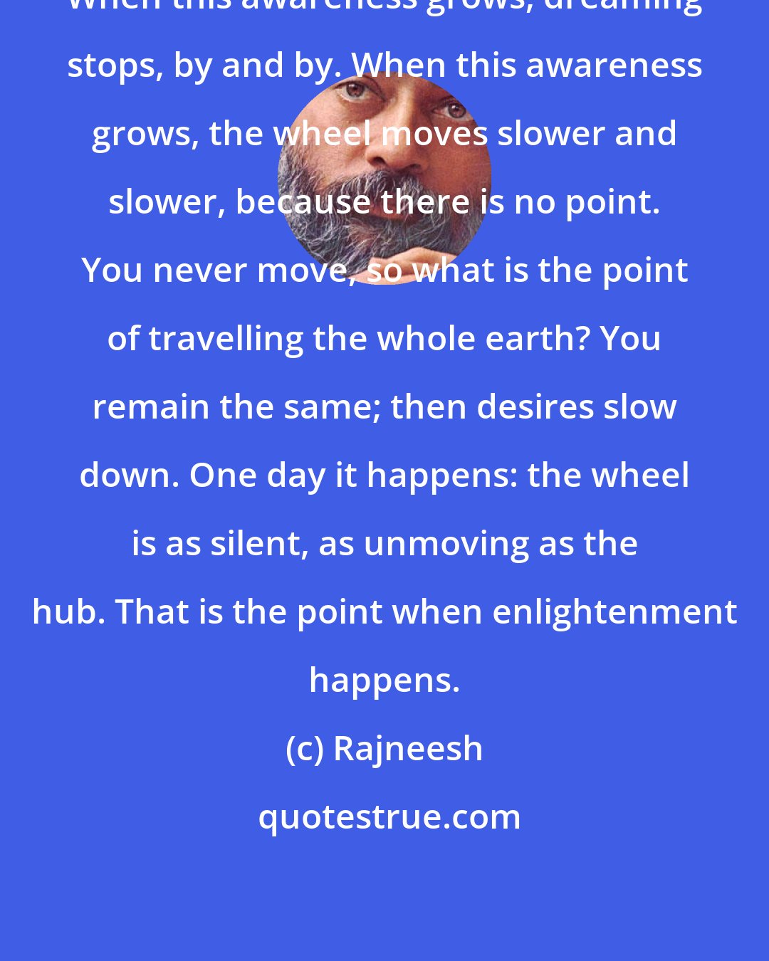 Rajneesh: When this awareness grows, dreaming stops, by and by. When this awareness grows, the wheel moves slower and slower, because there is no point. You never move, so what is the point of travelling the whole earth? You remain the same; then desires slow down. One day it happens: the wheel is as silent, as unmoving as the hub. That is the point when enlightenment happens.