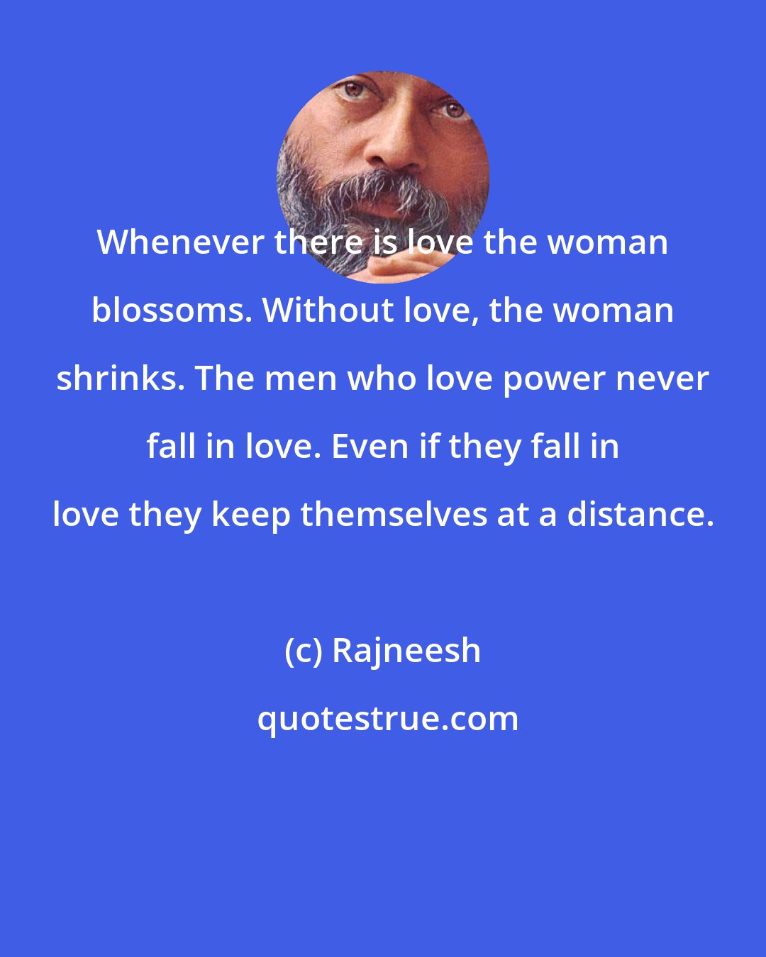 Rajneesh: Whenever there is love the woman blossoms. Without love, the woman shrinks. The men who love power never fall in love. Even if they fall in love they keep themselves at a distance.