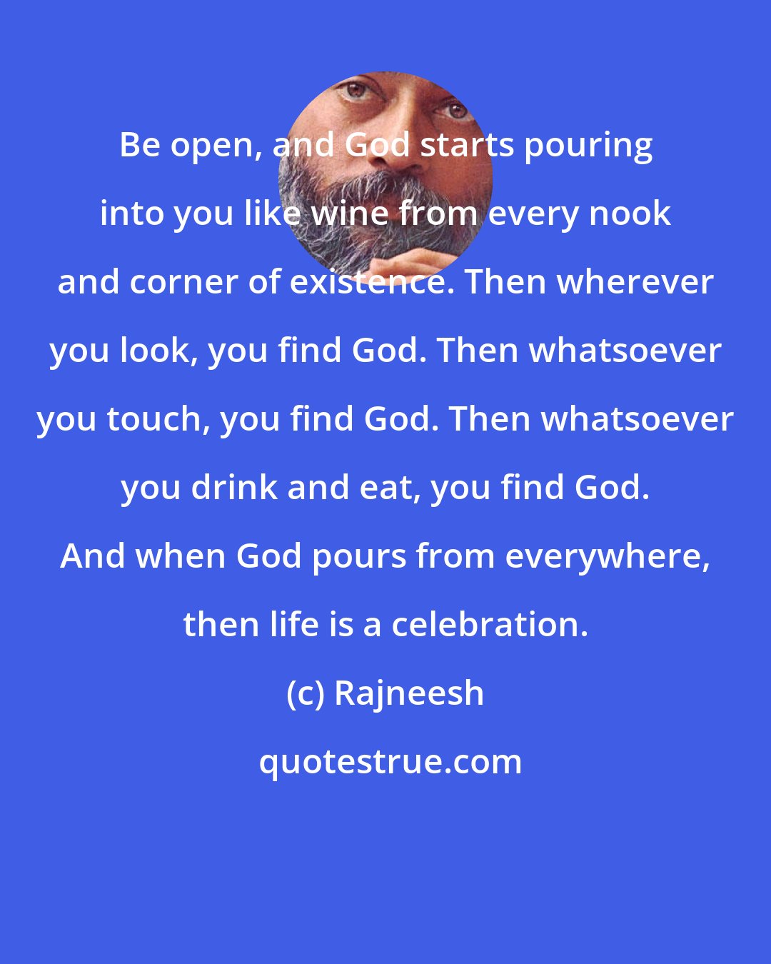 Rajneesh: Be open, and God starts pouring into you like wine from every nook and corner of existence. Then wherever you look, you find God. Then whatsoever you touch, you find God. Then whatsoever you drink and eat, you find God. And when God pours from everywhere, then life is a celebration.