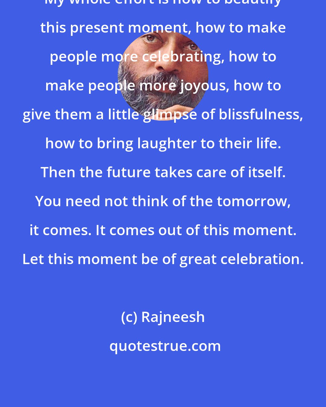 Rajneesh: My whole effort is how to beautify this present moment, how to make people more celebrating, how to make people more joyous, how to give them a little glimpse of blissfulness, how to bring laughter to their life. Then the future takes care of itself. You need not think of the tomorrow, it comes. It comes out of this moment. Let this moment be of great celebration.