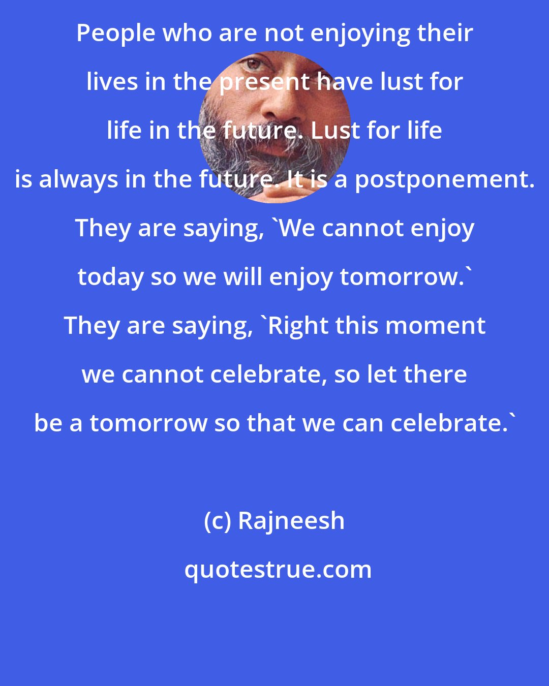 Rajneesh: People who are not enjoying their lives in the present have lust for life in the future. Lust for life is always in the future. It is a postponement. They are saying, 'We cannot enjoy today so we will enjoy tomorrow.' They are saying, 'Right this moment we cannot celebrate, so let there be a tomorrow so that we can celebrate.'