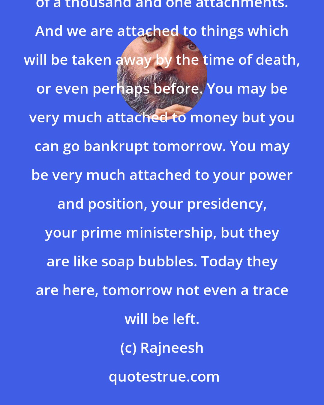 Rajneesh: All of our miseries are nothing but attachment. Our whole ignorance and darkness is a strange combination of a thousand and one attachments. And we are attached to things which will be taken away by the time of death, or even perhaps before. You may be very much attached to money but you can go bankrupt tomorrow. You may be very much attached to your power and position, your presidency, your prime ministership, but they are like soap bubbles. Today they are here, tomorrow not even a trace will be left.