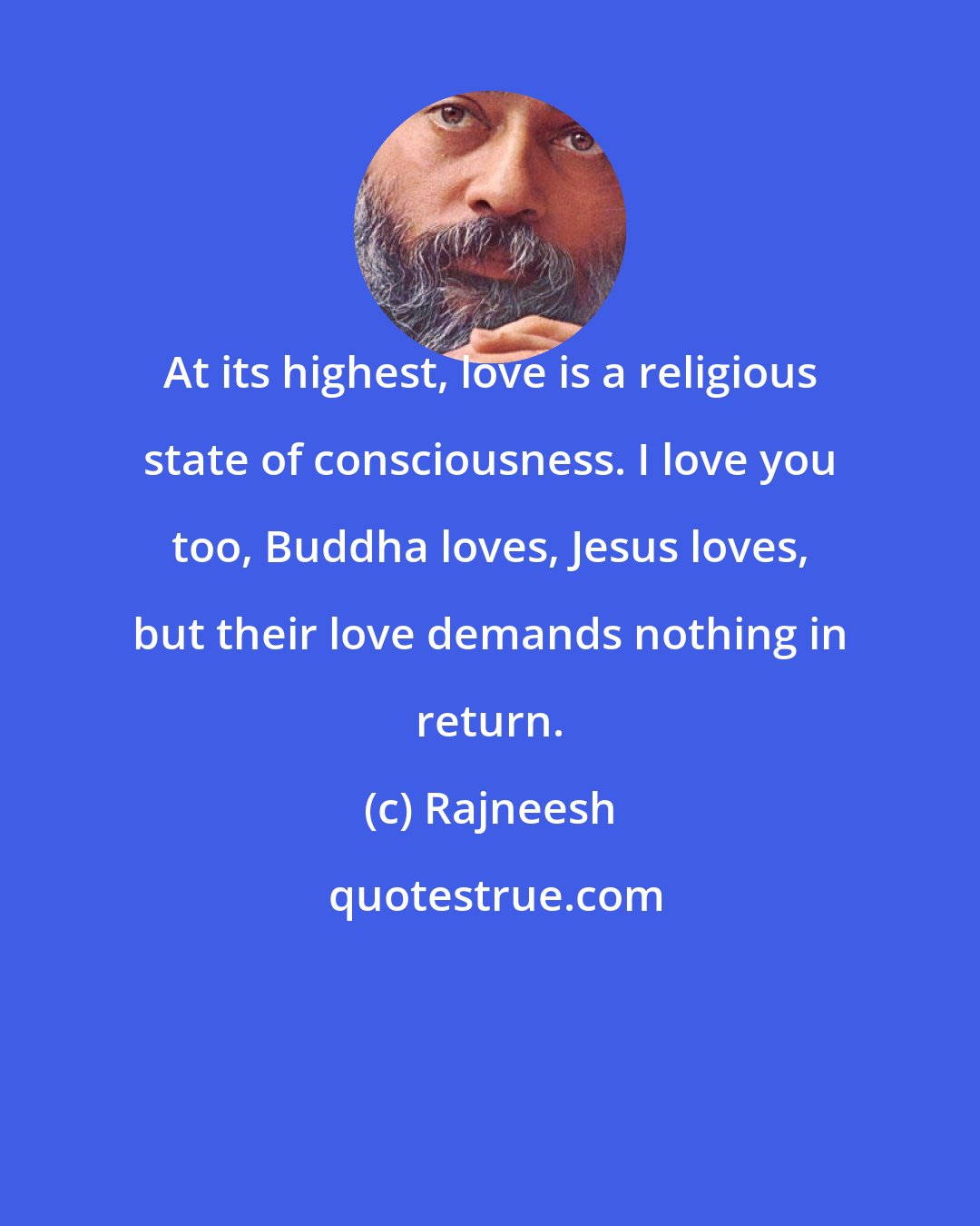 Rajneesh: At its highest, love is a religious state of consciousness. I love you too, Buddha loves, Jesus loves, but their love demands nothing in return.