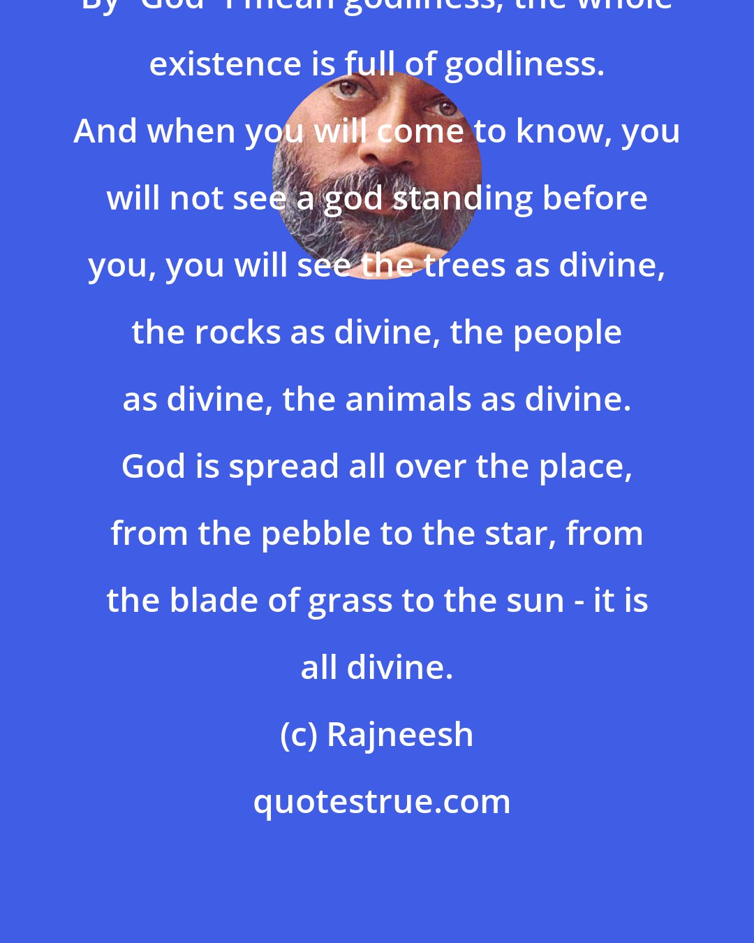 Rajneesh: By `God` I mean godliness; the whole existence is full of godliness. And when you will come to know, you will not see a god standing before you, you will see the trees as divine, the rocks as divine, the people as divine, the animals as divine. God is spread all over the place, from the pebble to the star, from the blade of grass to the sun - it is all divine.