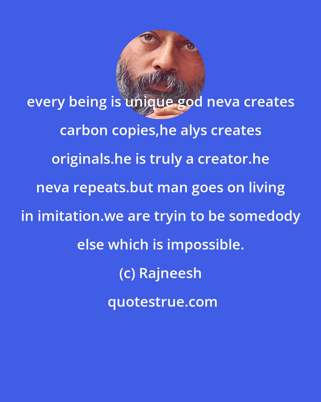 Rajneesh: every being is unique.god neva creates carbon copies,he alys creates originals.he is truly a creator.he neva repeats.but man goes on living in imitation.we are tryin to be somedody else which is impossible.