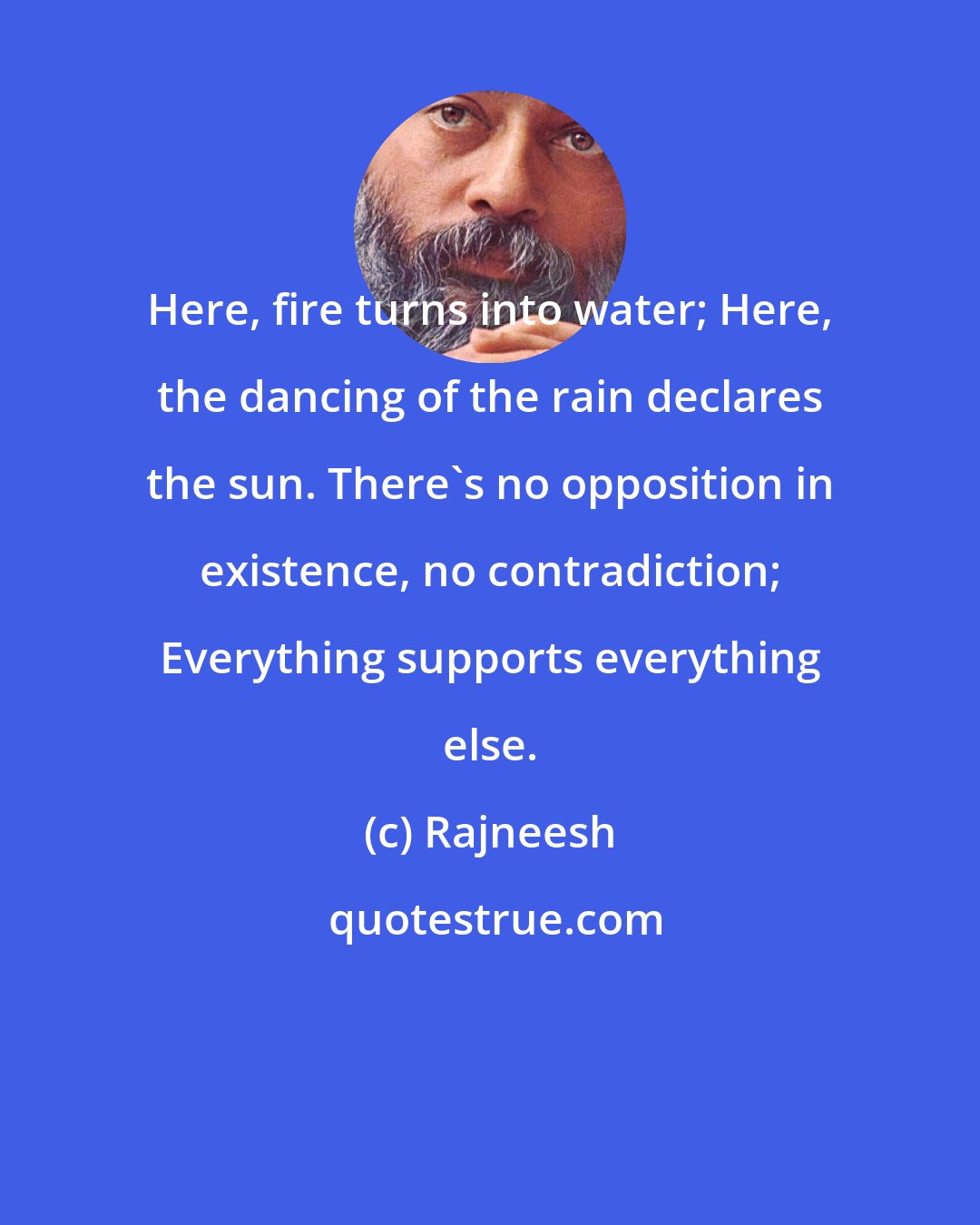 Rajneesh: Here, fire turns into water; Here, the dancing of the rain declares the sun. There's no opposition in existence, no contradiction; Everything supports everything else.