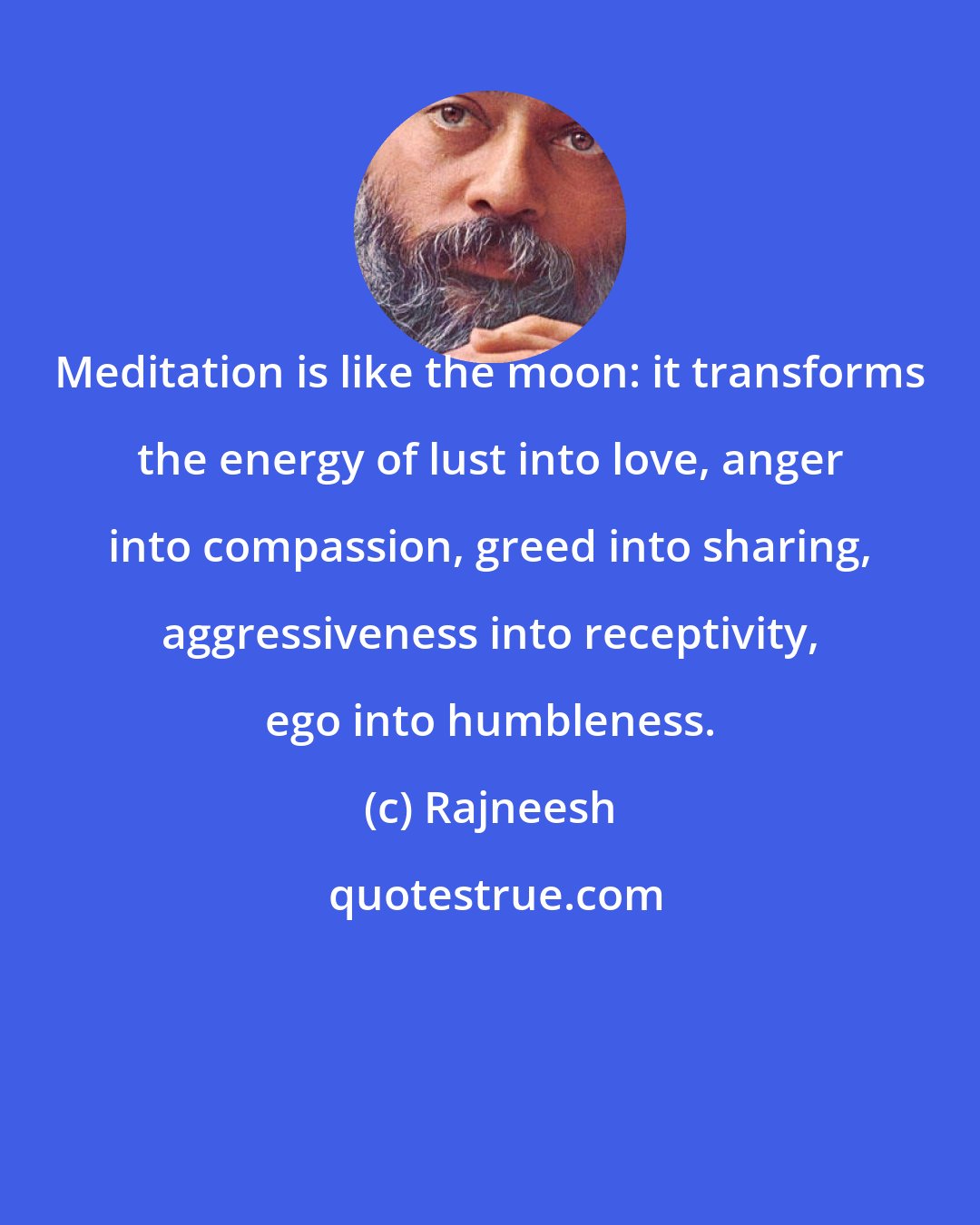 Rajneesh: Meditation is like the moon: it transforms the energy of lust into love, anger into compassion, greed into sharing, aggressiveness into receptivity, ego into humbleness.