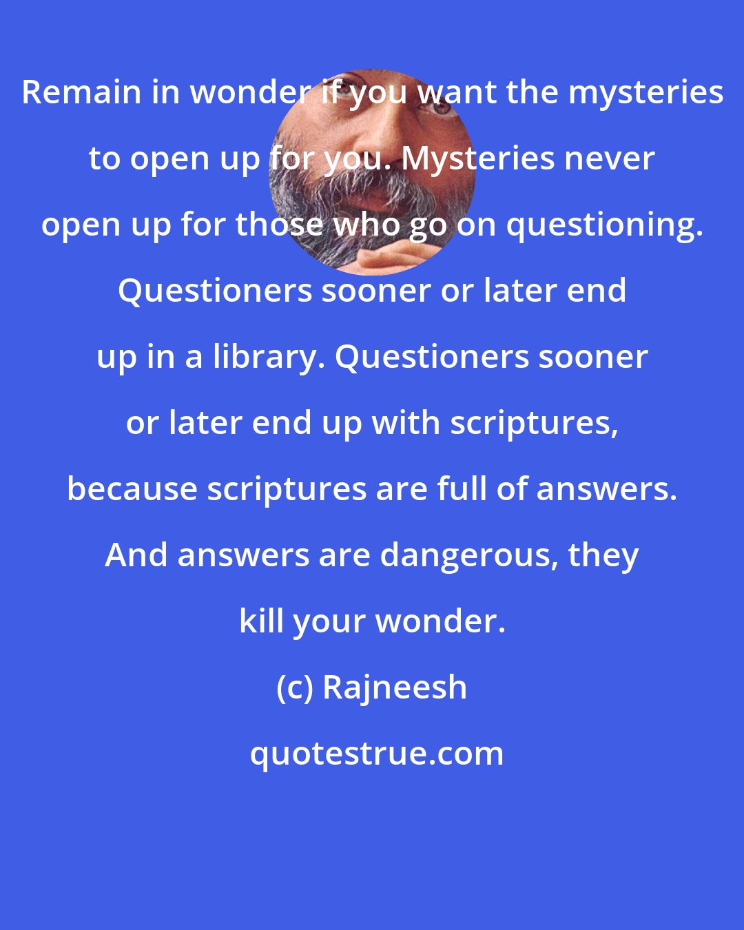 Rajneesh: Remain in wonder if you want the mysteries to open up for you. Mysteries never open up for those who go on questioning. Questioners sooner or later end up in a library. Questioners sooner or later end up with scriptures, because scriptures are full of answers. And answers are dangerous, they kill your wonder.