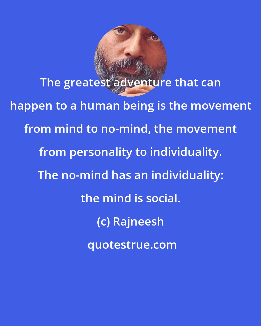 Rajneesh: The greatest adventure that can happen to a human being is the movement from mind to no-mind, the movement from personality to individuality. The no-mind has an individuality: the mind is social.