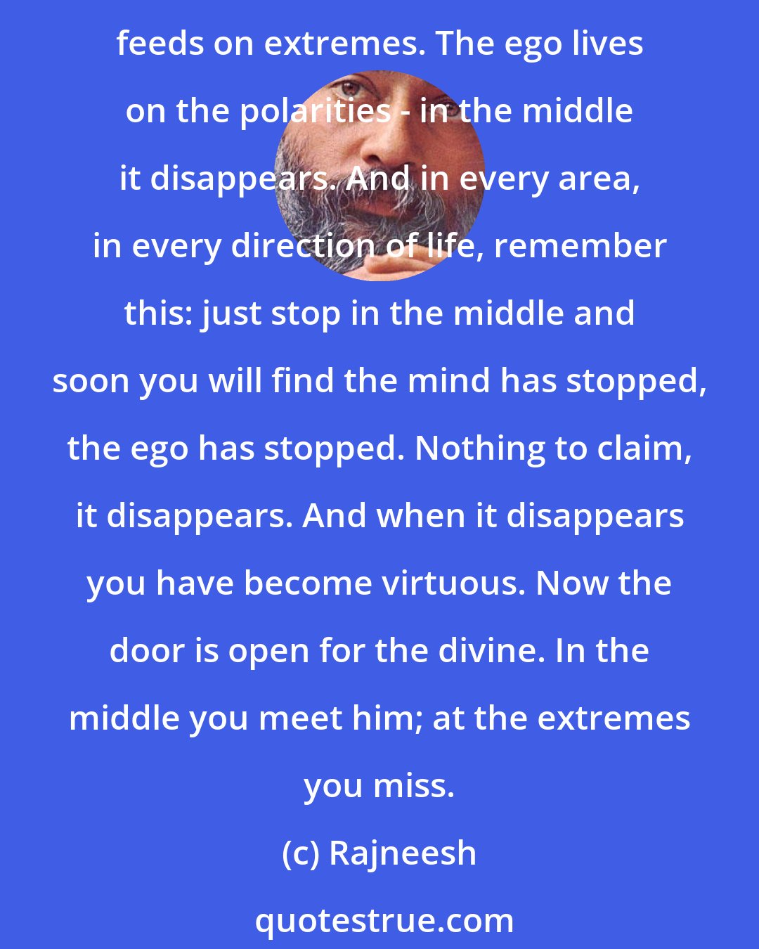 Rajneesh: To be ordinary is the greatest virtue - because when you are just ordinary, nothing to claim, of this world or that, the ego disappears. The ego feeds on imbalance, the ego feeds on extremes. The ego lives on the polarities - in the middle it disappears. And in every area, in every direction of life, remember this: just stop in the middle and soon you will find the mind has stopped, the ego has stopped. Nothing to claim, it disappears. And when it disappears you have become virtuous. Now the door is open for the divine. In the middle you meet him; at the extremes you miss.