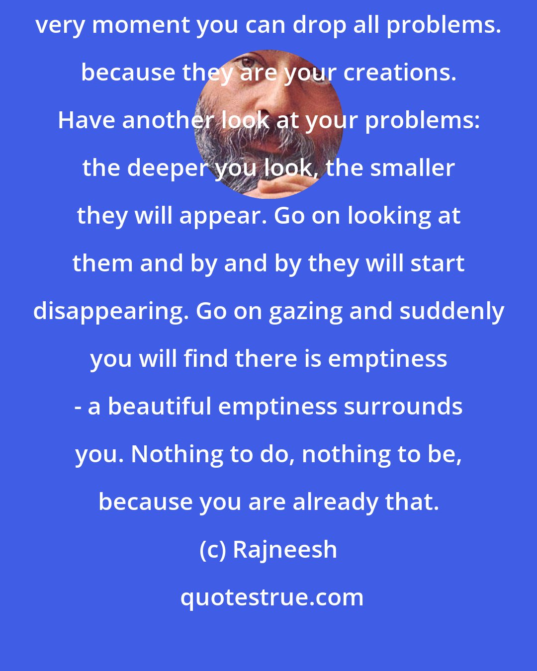 Rajneesh: You don`t have any problems - only this much has to be understood. This very moment you can drop all problems. because they are your creations. Have another look at your problems: the deeper you look, the smaller they will appear. Go on looking at them and by and by they will start disappearing. Go on gazing and suddenly you will find there is emptiness - a beautiful emptiness surrounds you. Nothing to do, nothing to be, because you are already that.