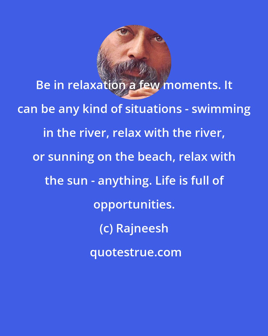 Rajneesh: Be in relaxation a few moments. It can be any kind of situations - swimming in the river, relax with the river, or sunning on the beach, relax with the sun - anything. Life is full of opportunities.