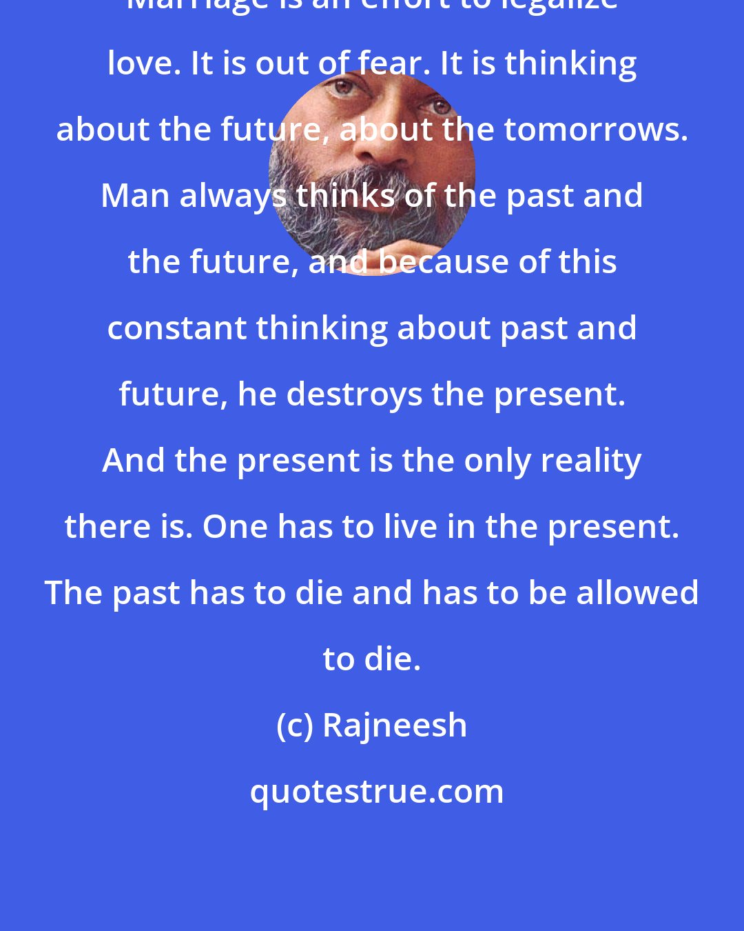 Rajneesh: Marriage is an effort to legalize love. It is out of fear. It is thinking about the future, about the tomorrows. Man always thinks of the past and the future, and because of this constant thinking about past and future, he destroys the present. And the present is the only reality there is. One has to live in the present. The past has to die and has to be allowed to die.