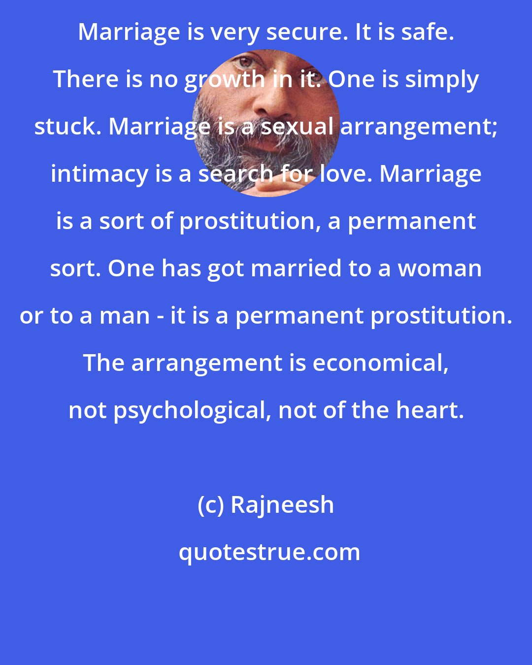 Rajneesh: Marriage is very secure. It is safe. There is no growth in it. One is simply stuck. Marriage is a sexual arrangement; intimacy is a search for love. Marriage is a sort of prostitution, a permanent sort. One has got married to a woman or to a man - it is a permanent prostitution. The arrangement is economical, not psychological, not of the heart.